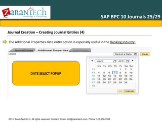 SAP BPC 10 Journals 25/29
Journal Creation – Creating Journal Entries (4)
The Additional Properties date entry option is especially useful in the Banking industry:

DATE SELECT POPUP

2013 ZaranTech LLC. All rights reserved. Contact: Email- info@zarantech.com, Phone: 515-309-7846

 
