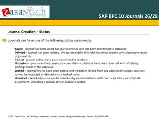 SAP BPC 10 Journals 26/29
Journal Creation – Status
Journals can have one of the following status assignments:
•
•
•
•
•
•

Saved - journal has been saved but journal entries have not been committed to database
Deleted – journal has been deleted, the system retains this information to prevent any subsequent reuse
of journal ids.
Posted - journal entries have been committed to database
Unposted - - journal entries previously committed to database have been reversed with offsetting
postings made in the database
Locked – journal entries have been posted and the data is locked from any additional changes. Journals
cannot be unposted or deleted with a Locked status.
Unlocked – A locked journal can be unlocked by an administrator with the Lock/Unlock security task
assignment. Unlocking a journal sets its status to posted.

2013 ZaranTech LLC. All rights reserved. Contact: Email- info@zarantech.com, Phone: 515-309-7846

 