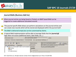 SAP BPC 10 Journals 27/29
Journal BAdIs (Business Add Ins)
When journal entries are being Saved or Posted, an ABAP based BAdI can be
triggered to create additional calculated records.
This journal specific BAdI allows can perform calculations on the journal entries and
can create new records which will be stored and displayed within the journal itself.
The BAdI is delivered empty but can be customized by clients.
A typical BAdI implementation will be able to leverage fields that the journal.lgf
logic does not access (additional items, date fields, etc…)

2013 ZaranTech LLC. All rights reserved. Contact: Email- info@zarantech.com, Phone: 515-309-7846

 