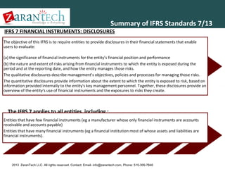 Summary of IFRS Standards 7/13

IFRS 7 FINANCIAL INSTRUMENTS: DISCLOSURES

The objective of this IFRS is to require entities to provide disclosures in their financial statements that enable
users to evaluate:
(a) the significance of financial instruments for the entity’s financial position and performance
(b) the nature and extent of risks arising from financial instruments to which the entity is exposed during the
period and at the reporting date, and how the entity manages those risks.
The qualitative disclosures describe management’s objectives, policies and processes for managing those risks.
The quantitative disclosures provide information about the extent to which the entity is exposed to risk, based on
information provided internally to the entity's key management personnel. Together, these disclosures provide an
overview of the entity's use of financial instruments and the exposures to risks they create.

The IFRS 7 applies to all entities, including ;
Entities that have few financial instruments (eg a manufacturer whose only financial instruments are accounts
receivable and accounts payable)
Entities that have many financial instruments (eg a financial institution most of whose assets and liabilities are
financial instruments).

2013 ZaranTech LLC. All rights reserved. Contact: Email- info@zarantech.com, Phone: 515-309-7846

 