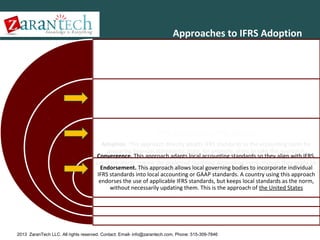 Approaches to IFRS Adoption

Three Approaches to IFRS Adoption
Adoption. This approach directly adopts IFRS standards as the accounting norm for
preparing financial statements. India, for example, plans to take this approach.
Convergence. This approach adapts local accounting standards so they align with IFRS.
Local standards remain the preferred reporting accounting norm, though they might be
Endorsement. This approach allows local governing bodies to incorporate individual
updated to reflect IFRS. Australia is taking this approach.
IFRS standards into local accounting or GAAP standards. A country using this approach
endorses the use of applicable IFRS standards, but keeps local standards as the norm,
without necessarily updating them. This is the approach of the United States

2013 ZaranTech LLC. All rights reserved. Contact: Email- info@zarantech.com, Phone: 515-309-7846

 