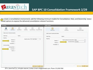 SAP BPC 10 Consolidation Framework 2/29
•To create a consolidation environment, add the following minimum models for Consolidation, Rate, and Ownership. Select
model options to expose the delivered consolidation relevant functions:

Application Types

2013 ZaranTech LLC. All rights reserved. Contact: Email- info@zarantech.com, Phone: 515-309-7846

 