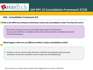 SAP BPC 10 Consolidation Framework 27/29
FAQ – Consolidation Framework 3/4
•What is the difference between elimination entity and consolidation entity? Are they the same?
Elimination entity will only store eliminations generated by US elimination
business rules while the consolidation entity is the entity storing the consolidated results for
each group/sub-group

What happens when we use different entities in place consolidation entity?

It allows to secure only the entity dimension instead of securing both entity and scope
dimensions in case sub-consolidors need to access sub-consolidated Data

2013 ZaranTech LLC. All rights reserved. Contact: Email- info@zarantech.com, Phone: 515-309-7846

 