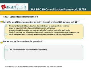SAP BPC 10 Consolidation Framework 28/29
FAQ – Consolidation Framework 3/4
•What is the use of the new properties for Entity – Control_Level and Ctrl_currency_not_LC ?
Thanks to the Control Level. So when the controls are executed, only the controls
below or equal to the level associated to the entity will be run.
property, the administrator can associate a level of required control for each entity
The Ctrl_currency_not_LC enables the controls execution for those entities were data entry are
performed directly on a currency, and not on the LC member in the currency dimension

Can we execute the controls at the group level ?

No, controls can only be launched on base entities.

2013 ZaranTech LLC. All rights reserved. Contact: Email- info@zarantech.com, Phone: 515-309-7846

 