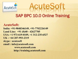 SAP BPC 10.0 Online Training
AcuteSoft:
India: +91-9848346149, +91-7702226149
Land Line: +91 (0)40 - 42627705
USA: +1 973-619-0109, +1 312-235-6527
UK : +44 207-993-2319
skype : acutesoft
email : info@acutesoft.com
www.acutesoft.com
http://training.acutesoft.com
 