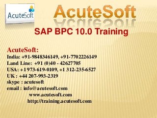 SAP BPC 10.0 Training
AcuteSoft:
India: +91-9848346149, +91-7702226149
Land Line: +91 (0)40 - 42627705
USA: +1 973-619-0109, +1 312-235-6527
UK : +44 207-993-2319
skype : acutesoft
email : info@acutesoft.com
www.acutesoft.com
http://training.acutesoft.com
 