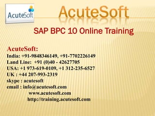 SAP BPC 10 Online Training
AcuteSoft:
India: +91-9848346149, +91-7702226149
Land Line: +91 (0)40 - 42627705
USA: +1 973-619-0109, +1 312-235-6527
UK : +44 207-993-2319
skype : acutesoft
email : info@acutesoft.com
www.acutesoft.com
http://training.acutesoft.com
 
