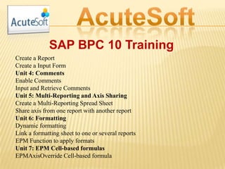 SAP BPC 10 Training
Create a Report
Create a Input Form
Unit 4: Comments
Enable Comments
Input and Retrieve Comments
Unit 5: Multi-Reporting and Axis Sharing
Create a Multi-Reporting Spread Sheet
Share axis from one report with another report
Unit 6: Formatting
Dynamic formatting
Link a formatting sheet to one or several reports
EPM Function to apply formats
Unit 7: EPM Cell-based formulas
EPMAxisOverride Cell-based formula
 