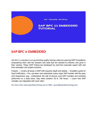 SAP BPC 11 EMBEDDED
SAP BPC 11 embedded training providing quality training videos to aspiring SAP Consultants
empowering them with the answers and tools that are needed to enhance and grow in
their careers. These SAP Videos are developed by real time corporate expert with real
time examples and project scenario.
Feature: -- Covers all areas in SAP with required depth and details, -- Excellent guide for
Sap Certification, --You can learn and understand every major SAP module with the easy
and inexpensive way, --Understand the role of various core SAP modules and activities
performed on a daily basis. Sap video duration 20 to 100 Hours. -- Learn how SAP
modules are integrated with each other.
For more info: www.sapvideotraining.com or Mail : query@sapvideotraining.com
 
