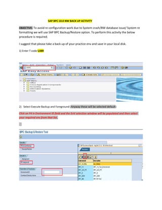 SAP BPC 10.0 NW BACK UP ACTIVITY
OBJECTIVE: To avoid re configuration work due to System crash/BW database issue/ System re
formatting we will use SAP BPC Backup/Restore option. To perform this activity the below
procedure is required.
I suggest that please take a back up of your practice env and save in your local disk.
1) Enter T code UJBR
2) Select Execute Backup and Foreground (Anyway these will be selected default)
Click on F4 in Environment ID field and the EnV selection window will be populated and then select
your required env from that list.
 