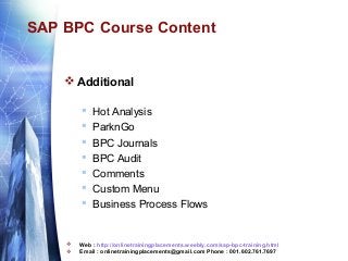 SAP BPC Course Content

 Additional











Hot Analysis
ParknGo
BPC Journals
BPC Audit
Comments
Custom Menu
Business Process Flows

Web : http://onlinetrainingplacements.weebly.com/sap-bpc-training.html
Email : onlinetrainingplacements@gmail.com Phone : 001.602.761.7697

 