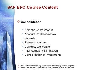 SAP BPC Course Content

 Consolidation











Balance Carry forward
Account Reclassification
Journals
Reverse Journals
Currency Conversion
Inter-company Elimination
Consolidation of Investments

Web : http://onlinetrainingplacements.weebly.com/sap-bpc-training.html
Email : onlinetrainingplacements@gmail.com Phone : 001.602.761.7697

 