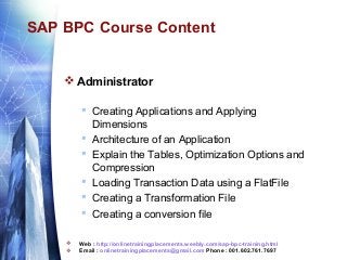 SAP BPC Course Content

 Administrator
 Creating Applications and Applying
Dimensions
 Architecture of an Application
 Explain the Tables, Optimization Options and
Compression
 Loading Transaction Data using a FlatFile
 Creating a Transformation File
 Creating a conversion file



Web : http://onlinetrainingplacements.weebly.com/sap-bpc-training.html
Email : onlinetrainingplacements@gmail.com Phone : 001.602.761.7697

 