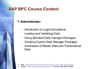 SAP BPC Course Content
 Administrator









Introduction to Logic/Calculations
Loading and Validating Data
Using Standard Data manager Packages
Creating Custom Data Manager Packages
Automation of Master Data and Transactional
Data

Web : http://onlinetrainingplacements.weebly.com/sap-bpc-training.html
Email : onlinetrainingplacements@gmail.com Phone : 001.602.761.7697

 