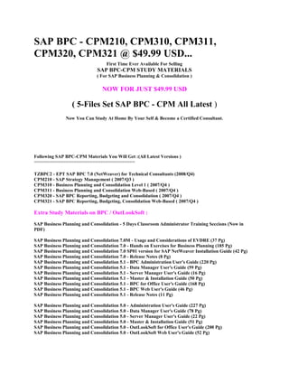 SAP BPC - CPM210, CPM310, CPM311,
CPM320, CPM321 @ $49.99 USD...
First Time Ever Available For Selling

SAP BPC-CPM STUDY MATERIALS

( For SAP Business Planning & Consolidation )

NOW FOR JUST $49.99 USD

( 5-Files Set SAP BPC - CPM All Latest )
Now You Can Study At Home By Your Self & Become a Certified Consultant.

Following SAP BPC-CPM Materials You Will Get :(All Latest Versions )
======================================
TZBPC2 - EPT SAP BPC 7.0 (NetWeaver) for Technical Consultants (2008/Q4)
CPM210 - SAP Strategy Management ( 2007/Q3 )
CPM310 - Business Planning and Consolidation Level 1 ( 2007/Q4 )
CPM311 - Business Planning and Consolidation Web-Based ( 2007/Q4 )
CPM320 - SAP BPC Reporting, Budgeting and Consolidation ( 2007/Q4 )
CPM321 - SAP BPC Reporting, Budgeting, Consolidation Web-Based ( 2007/Q4 )

Extra Study Materials on BPC / OutLookSoft :
SAP Business Planning and Consolidation - 5 Days Classroom Administrator Training Seccions (Now in
PDF)
SAP Business Planning and Consolidation 7.0M - Usage and Considerations of EVDRE (37 Pg)
SAP Business Planning and Consolidation 7.0 - Hands on Exercises for Business Planning (185 Pg)
SAP Business Planning and Consolidation 7.0 SP01 version for SAP NetWeaver Installation Guide (42 Pg)
SAP Business Planning and Consolidation 7.0 - Release Notes (8 Pg)
SAP Business Planning and Consolidation 5.1 - BPC Administration User's Guide (220 Pg)
SAP Business Planning and Consolidation 5.1 - Data Manager User's Guide (59 Pg)
SAP Business Planning and Consolidation 5.1 - Server Manager User's Guide (16 Pg)
SAP Business Planning and Consolidation 5.1 - Master & Installation Guide (50 Pg)
SAP Business Planning and Consolidation 5.1 - BPC for Office User's Guide (168 Pg)
SAP Business Planning and Consolidation 5.1 - BPC Web User's Guide (46 Pg)
SAP Business Planning and Consolidation 5.1 - Release Notes (11 Pg)
SAP Business Planning and Consolidation 5.0 - Administration User's Guide (227 Pg)
SAP Business Planning and Consolidation 5.0 - Data Manager User's Guide (78 Pg)
SAP Business Planning and Consolidation 5.0 - Server Manager User's Guide (22 Pg)
SAP Business Planning and Consolidation 5.0 - Master & Installation Guide (51 Pg)
SAP Business Planning and Consolidation 5.0 - OutLookSoft for Office User's Guide (200 Pg)
SAP Business Planning and Consolidation 5.0 - OutLookSoft Web User's Guide (52 Pg)

 