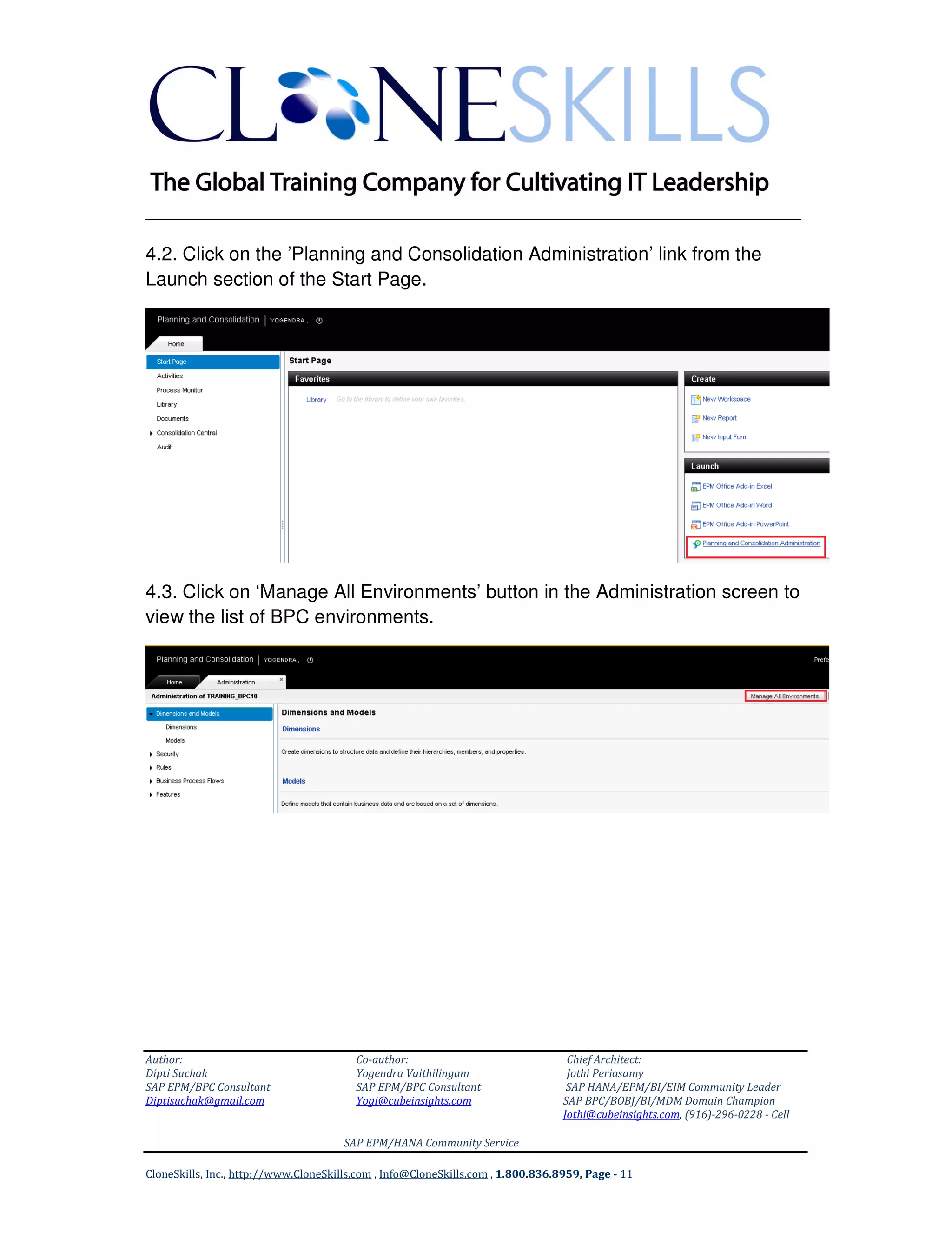 ______________________________________________________________
Author: Co-author: Chief Architect:
Dipti Suchak Yogendra Vaithilingam Jothi Periasamy
SAP EPM/BPC Consultant SAP EPM/BPC Consultant SAP HANA/EPM/BI/EIM Community Leader
Diptisuchak@gmail.com Yogi@cubeinsights.com SAP BPC/BOBJ/BI/MDM Domain Champion
Jothi@cubeinsights.com, (916)-296-0228 - Cell
SAP EPM/HANA Community Service
CloneSkills, Inc., http://www.CloneSkills.com , Info@CloneSkills.com , 1.800.836.8959, Page - 11
4.2. Click on the ’Planning and Consolidation Administration’ link from the
Launch section of the Start Page.
4.3. Click on ‘Manage All Environments’ button in the Administration screen to
view the list of BPC environments.
 
