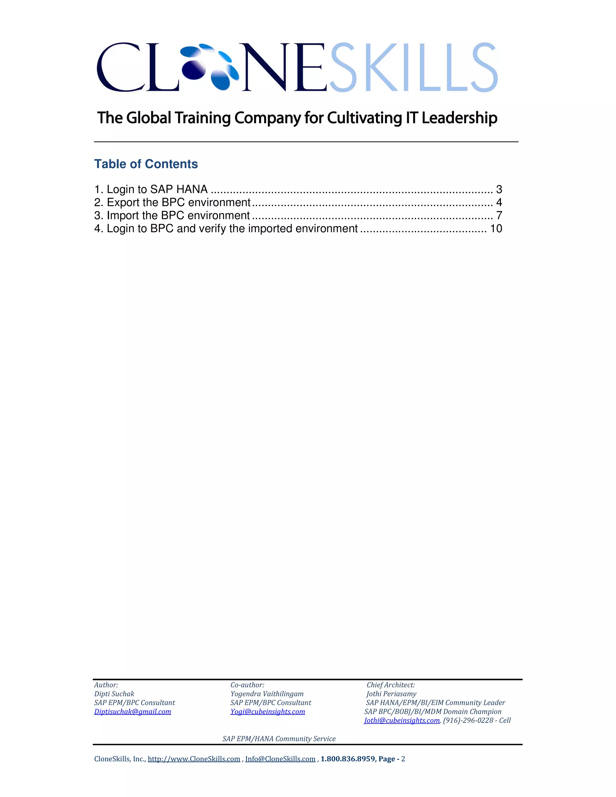 ______________________________________________________________
Author: Co-author: Chief Architect:
Dipti Suchak Yogendra Vaithilingam Jothi Periasamy
SAP EPM/BPC Consultant SAP EPM/BPC Consultant SAP HANA/EPM/BI/EIM Community Leader
Diptisuchak@gmail.com Yogi@cubeinsights.com SAP BPC/BOBJ/BI/MDM Domain Champion
Jothi@cubeinsights.com, (916)-296-0228 - Cell
SAP EPM/HANA Community Service
CloneSkills, Inc., http://www.CloneSkills.com , Info@CloneSkills.com , 1.800.836.8959, Page - 2
Table of Contents
1. Login to SAP HANA ......................................................................................... 3
2. Export the BPC environment............................................................................ 4
3. Import the BPC environment ............................................................................ 7
4. Login to BPC and verify the imported environment ........................................ 10
 