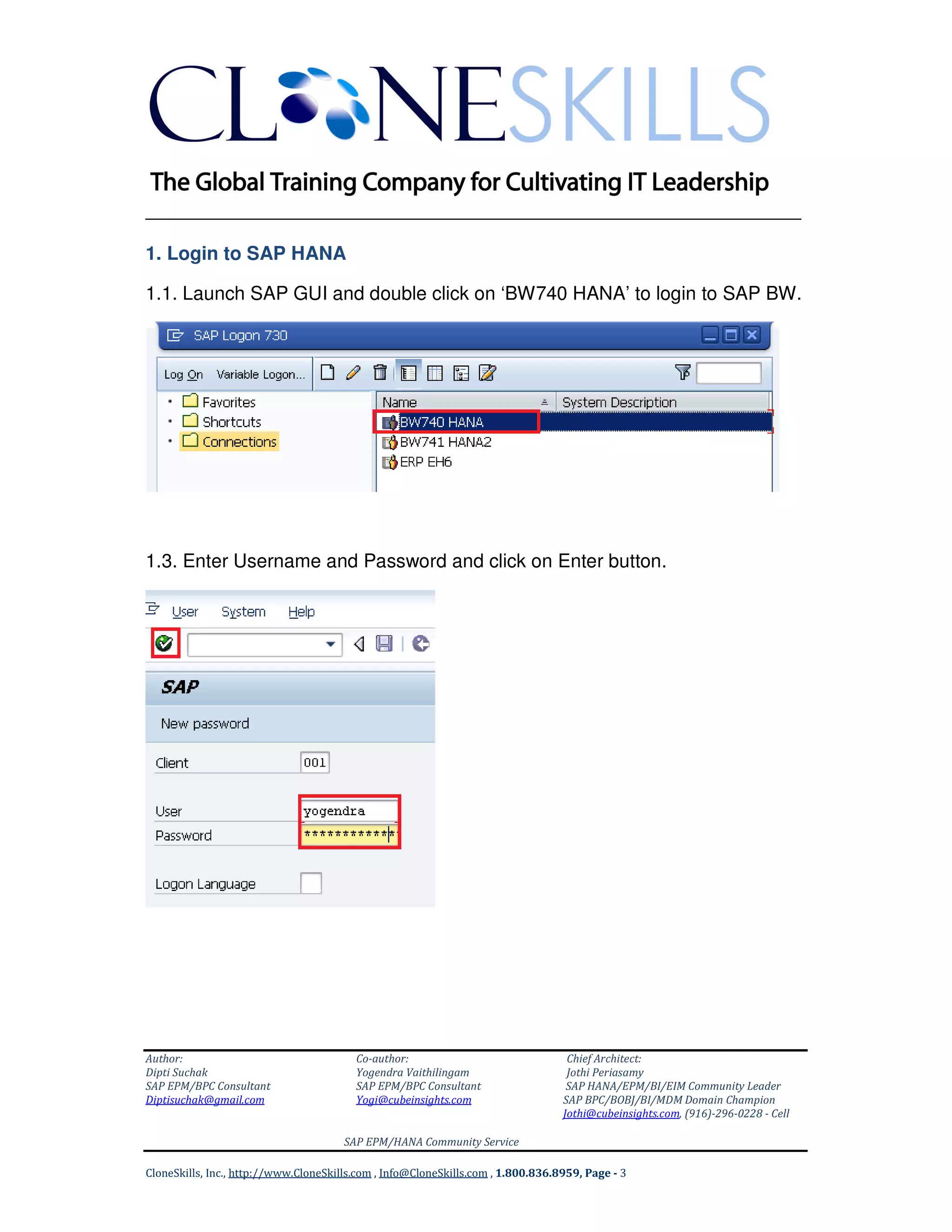 ______________________________________________________________
Author: Co-author: Chief Architect:
Dipti Suchak Yogendra Vaithilingam Jothi Periasamy
SAP EPM/BPC Consultant SAP EPM/BPC Consultant SAP HANA/EPM/BI/EIM Community Leader
Diptisuchak@gmail.com Yogi@cubeinsights.com SAP BPC/BOBJ/BI/MDM Domain Champion
Jothi@cubeinsights.com, (916)-296-0228 - Cell
SAP EPM/HANA Community Service
CloneSkills, Inc., http://www.CloneSkills.com , Info@CloneSkills.com , 1.800.836.8959, Page - 3
1. Login to SAP HANA
1.1. Launch SAP GUI and double click on ‘BW740 HANA’ to login to SAP BW.
1.3. Enter Username and Password and click on Enter button.
 