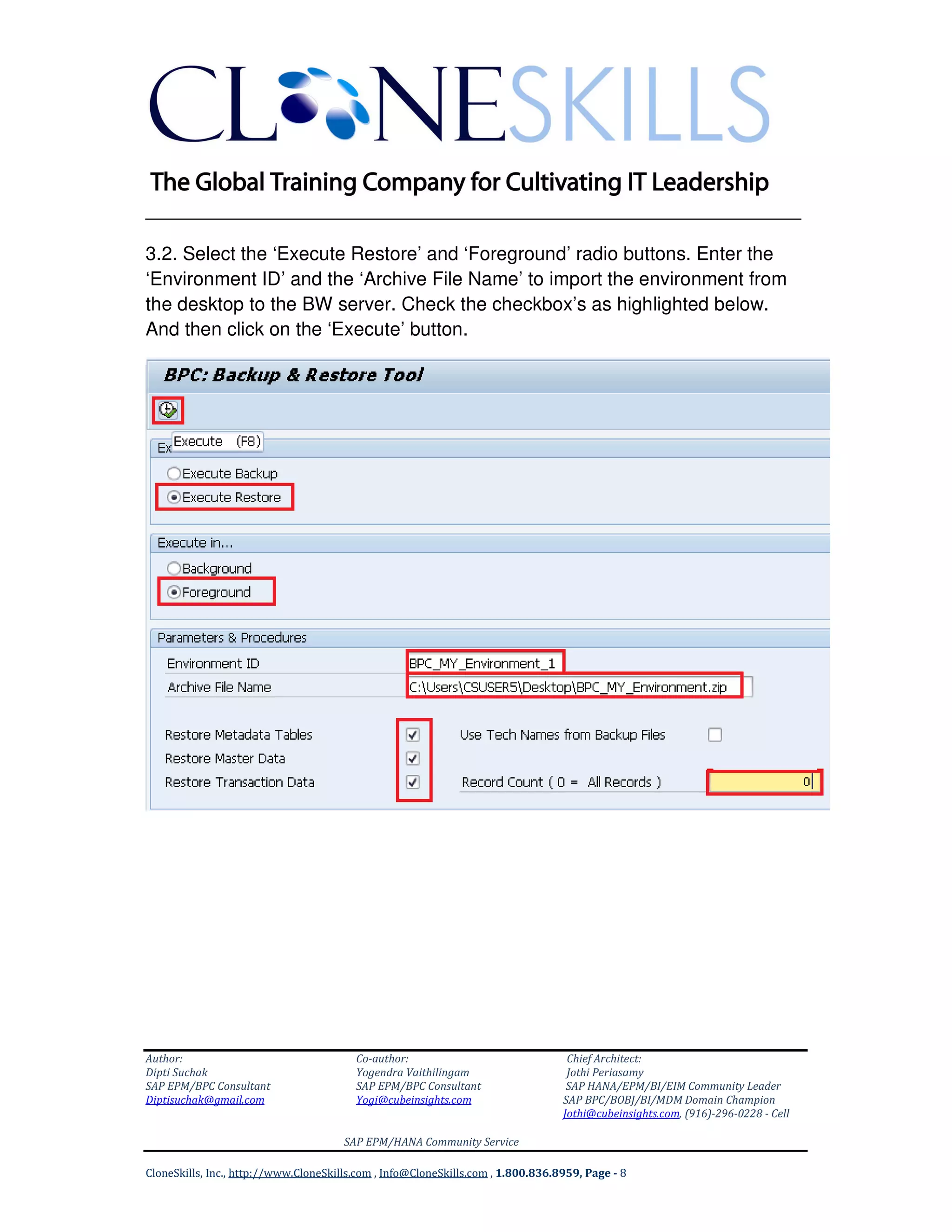 ______________________________________________________________
Author: Co-author: Chief Architect:
Dipti Suchak Yogendra Vaithilingam Jothi Periasamy
SAP EPM/BPC Consultant SAP EPM/BPC Consultant SAP HANA/EPM/BI/EIM Community Leader
Diptisuchak@gmail.com Yogi@cubeinsights.com SAP BPC/BOBJ/BI/MDM Domain Champion
Jothi@cubeinsights.com, (916)-296-0228 - Cell
SAP EPM/HANA Community Service
CloneSkills, Inc., http://www.CloneSkills.com , Info@CloneSkills.com , 1.800.836.8959, Page - 8
3.2. Select the ‘Execute Restore’ and ‘Foreground’ radio buttons. Enter the
‘Environment ID’ and the ‘Archive File Name’ to import the environment from
the desktop to the BW server. Check the checkbox’s as highlighted below.
And then click on the ‘Execute’ button.
 