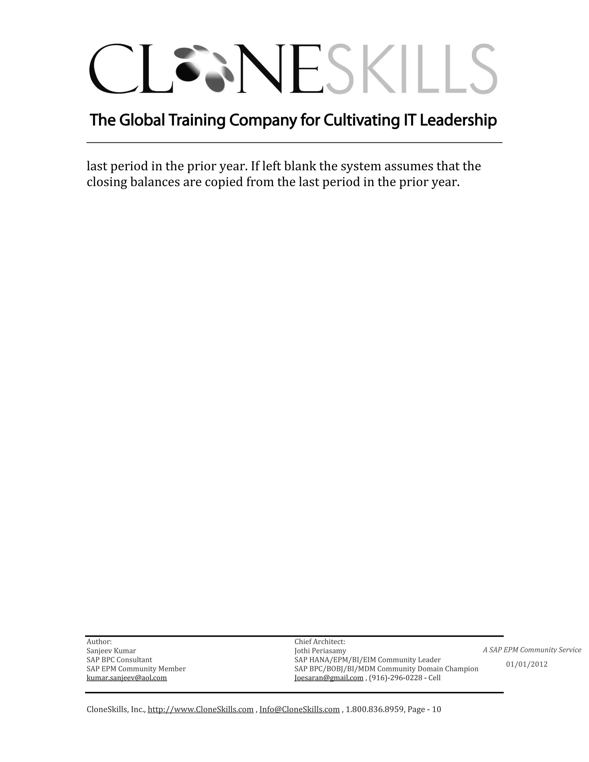 ________________________________________________________________________

last period in the prior year. If left blank the system assumes that the
closing balances are copied from the last period in the prior year.




Author:                                                 Chief Architect:
Sanjeev Kumar                                           Jothi Periasamy                               A SAP EPM Community Service
SAP BPC Consultant                                      SAP HANA/EPM/BI/EIM Community Leader
                                                                                                             01/01/2012
SAP EPM Community Member                                SAP BPC/BOBJ/BI/MDM Community Domain Champion
kumar.sanjeev@aol.com                                   Joesaran@gmail.com , (916)-296-0228 - Cell



CloneSkills, Inc., http://www.CloneSkills.com , Info@CloneSkills.com , 1.800.836.8959, Page - 10
 