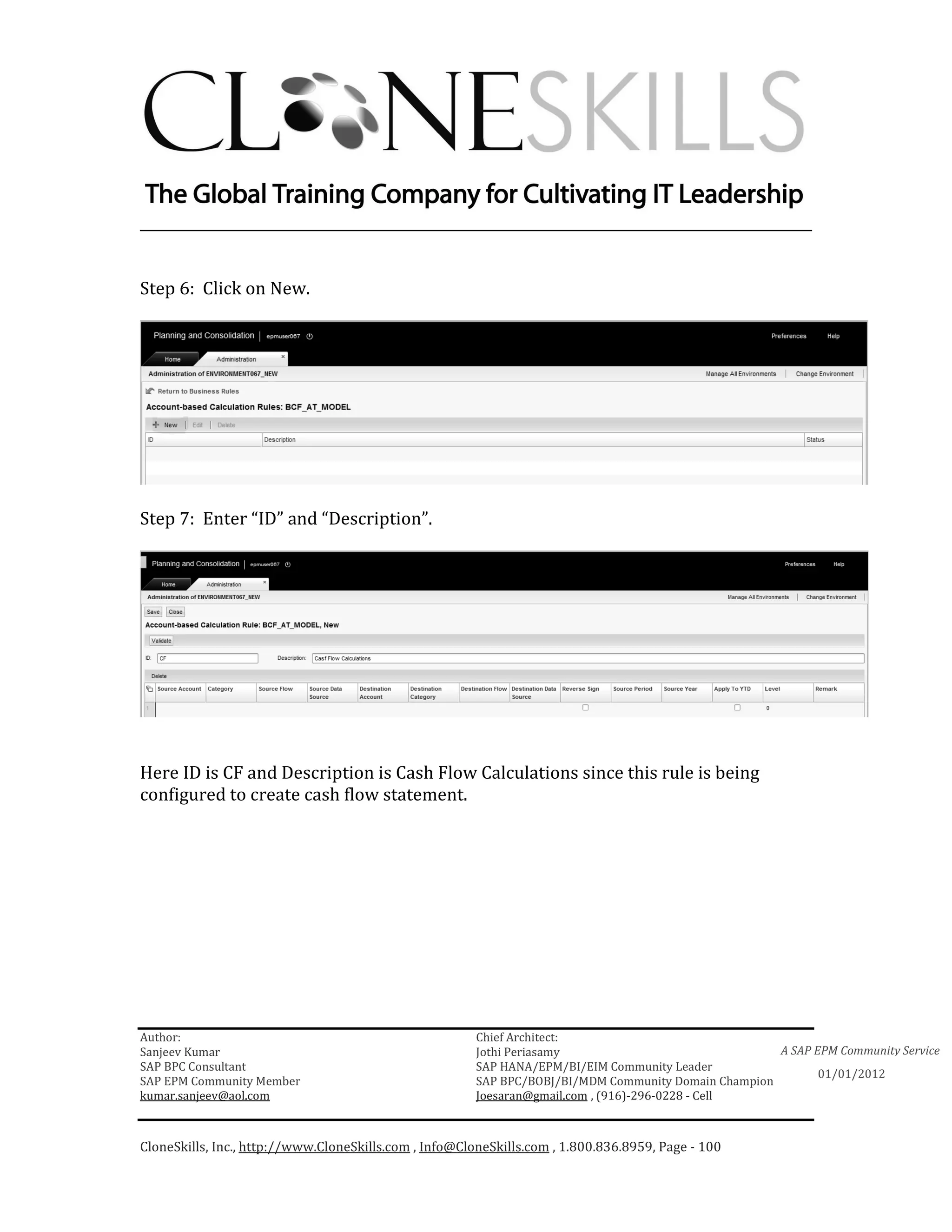 ________________________________________________________________________


Step 6: Click on New.




Step 7: Enter “ID” and “Description”.




Here ID is CF and Description is Cash Flow Calculations since this rule is being
configured to create cash flow statement.




Author:                                                 Chief Architect:
Sanjeev Kumar                                           Jothi Periasamy                               A SAP EPM Community Service
SAP BPC Consultant                                      SAP HANA/EPM/BI/EIM Community Leader
                                                                                                             01/01/2012
SAP EPM Community Member                                SAP BPC/BOBJ/BI/MDM Community Domain Champion
kumar.sanjeev@aol.com                                   Joesaran@gmail.com , (916)-296-0228 - Cell



CloneSkills, Inc., http://www.CloneSkills.com , Info@CloneSkills.com , 1.800.836.8959, Page - 100
 