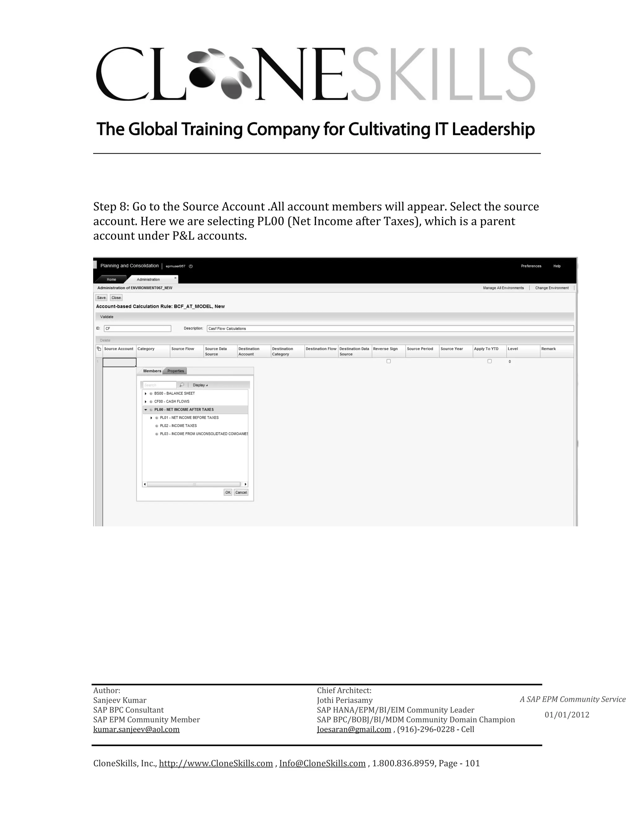 ________________________________________________________________________



Step 8: Go to the Source Account .All account members will appear. Select the source
account. Here we are selecting PL00 (Net Income after Taxes), which is a parent
account under P&L accounts.




Author:                                                 Chief Architect:
Sanjeev Kumar                                           Jothi Periasamy                               A SAP EPM Community Service
SAP BPC Consultant                                      SAP HANA/EPM/BI/EIM Community Leader
                                                                                                             01/01/2012
SAP EPM Community Member                                SAP BPC/BOBJ/BI/MDM Community Domain Champion
kumar.sanjeev@aol.com                                   Joesaran@gmail.com , (916)-296-0228 - Cell



CloneSkills, Inc., http://www.CloneSkills.com , Info@CloneSkills.com , 1.800.836.8959, Page - 101
 