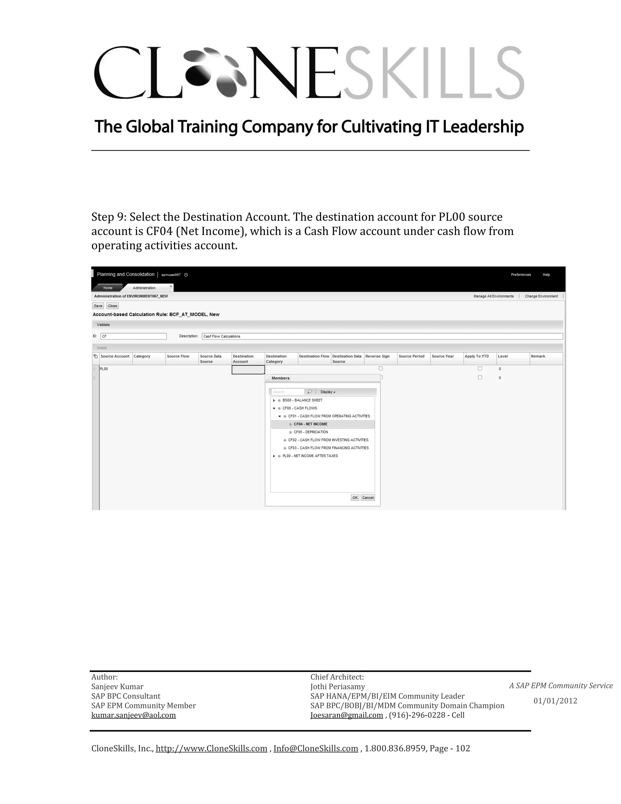 ________________________________________________________________________




Step 9: Select the Destination Account. The destination account for PL00 source
account is CF04 (Net Income), which is a Cash Flow account under cash flow from
operating activities account.




Author:                                                 Chief Architect:
Sanjeev Kumar                                           Jothi Periasamy                               A SAP EPM Community Service
SAP BPC Consultant                                      SAP HANA/EPM/BI/EIM Community Leader
                                                                                                             01/01/2012
SAP EPM Community Member                                SAP BPC/BOBJ/BI/MDM Community Domain Champion
kumar.sanjeev@aol.com                                   Joesaran@gmail.com , (916)-296-0228 - Cell



CloneSkills, Inc., http://www.CloneSkills.com , Info@CloneSkills.com , 1.800.836.8959, Page - 102
 