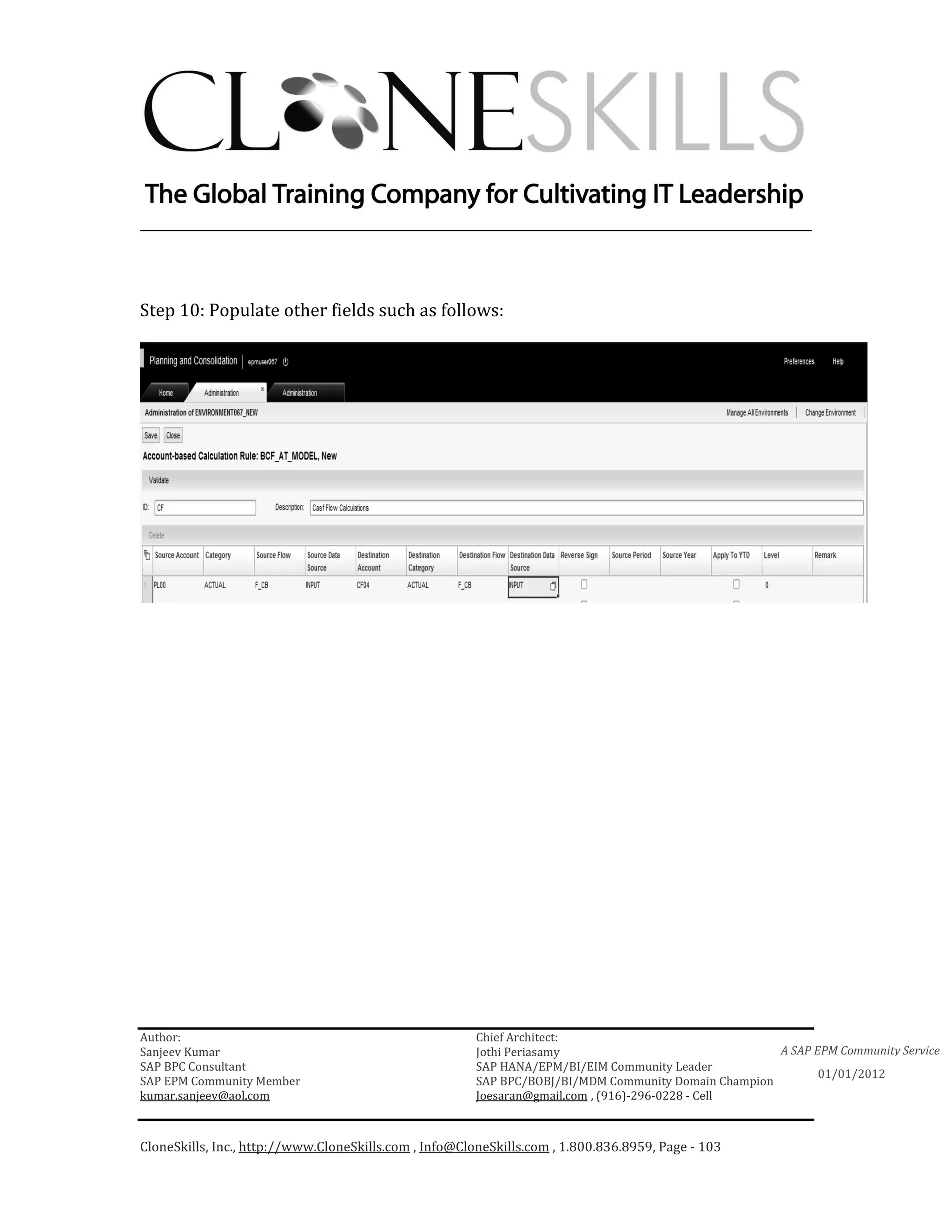 ________________________________________________________________________



Step 10: Populate other fields such as follows:




Author:                                                 Chief Architect:
Sanjeev Kumar                                           Jothi Periasamy                               A SAP EPM Community Service
SAP BPC Consultant                                      SAP HANA/EPM/BI/EIM Community Leader
                                                                                                             01/01/2012
SAP EPM Community Member                                SAP BPC/BOBJ/BI/MDM Community Domain Champion
kumar.sanjeev@aol.com                                   Joesaran@gmail.com , (916)-296-0228 - Cell



CloneSkills, Inc., http://www.CloneSkills.com , Info@CloneSkills.com , 1.800.836.8959, Page - 103
 