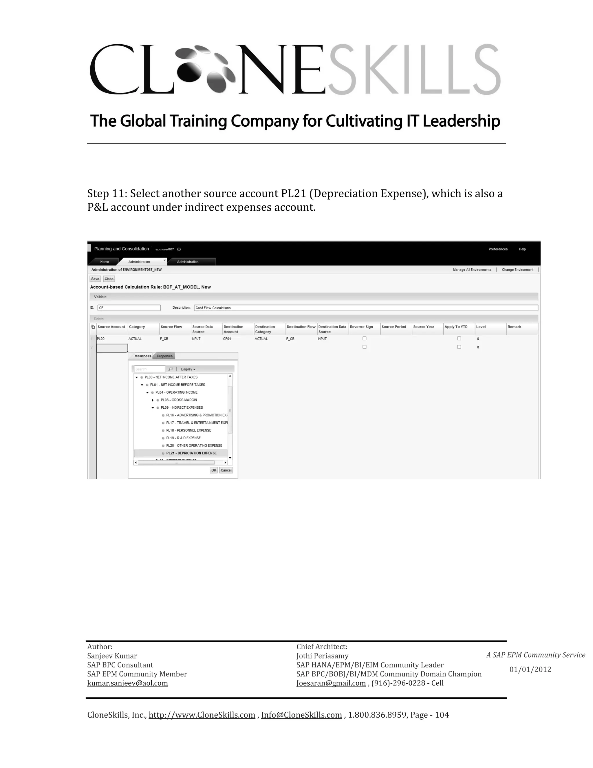 ________________________________________________________________________



Step 11: Select another source account PL21 (Depreciation Expense), which is also a
P&L account under indirect expenses account.




Author:                                                 Chief Architect:
Sanjeev Kumar                                           Jothi Periasamy                               A SAP EPM Community Service
SAP BPC Consultant                                      SAP HANA/EPM/BI/EIM Community Leader
                                                                                                             01/01/2012
SAP EPM Community Member                                SAP BPC/BOBJ/BI/MDM Community Domain Champion
kumar.sanjeev@aol.com                                   Joesaran@gmail.com , (916)-296-0228 - Cell



CloneSkills, Inc., http://www.CloneSkills.com , Info@CloneSkills.com , 1.800.836.8959, Page - 104
 