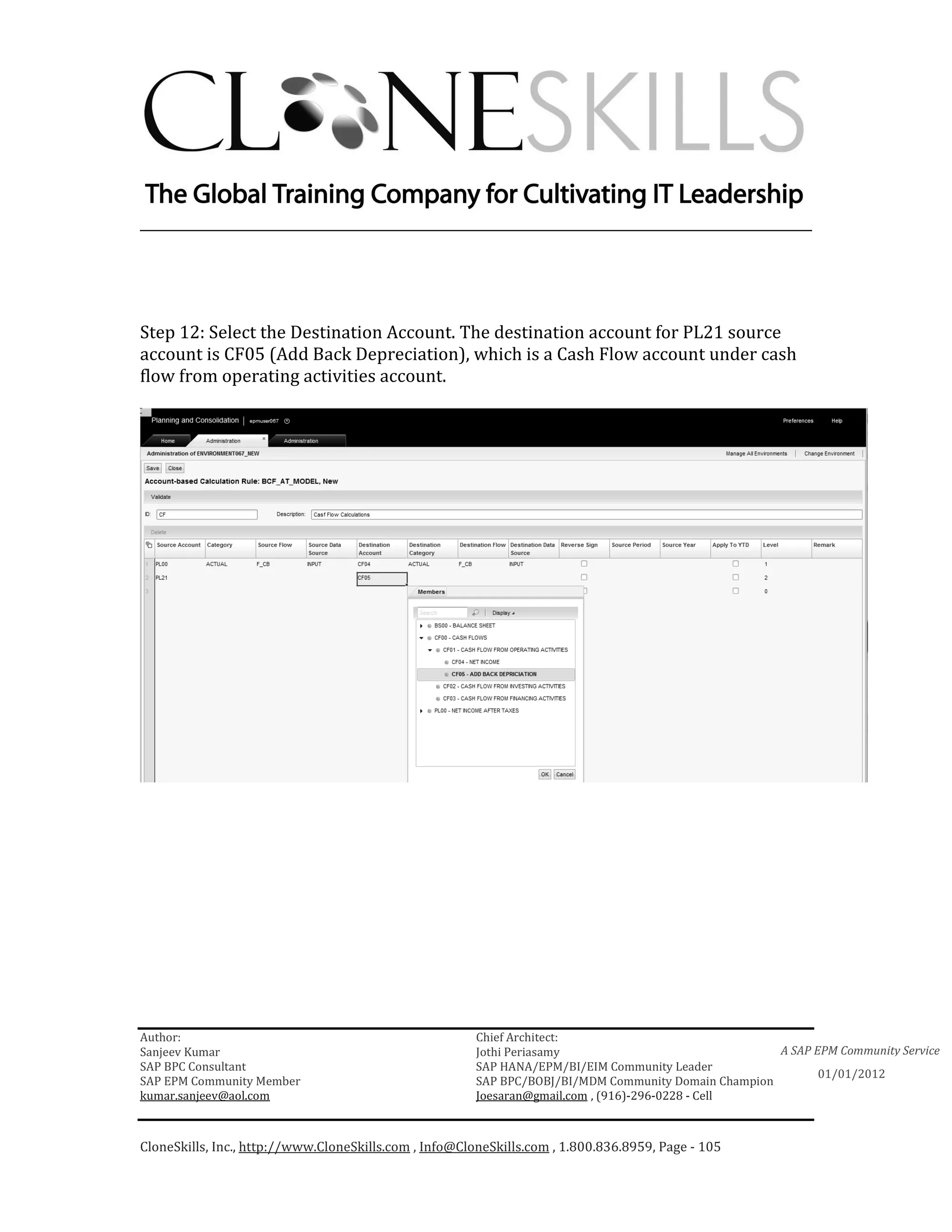 ________________________________________________________________________




Step 12: Select the Destination Account. The destination account for PL21 source
account is CF05 (Add Back Depreciation), which is a Cash Flow account under cash
flow from operating activities account.




Author:                                                 Chief Architect:
Sanjeev Kumar                                           Jothi Periasamy                               A SAP EPM Community Service
SAP BPC Consultant                                      SAP HANA/EPM/BI/EIM Community Leader
                                                                                                             01/01/2012
SAP EPM Community Member                                SAP BPC/BOBJ/BI/MDM Community Domain Champion
kumar.sanjeev@aol.com                                   Joesaran@gmail.com , (916)-296-0228 - Cell



CloneSkills, Inc., http://www.CloneSkills.com , Info@CloneSkills.com , 1.800.836.8959, Page - 105
 