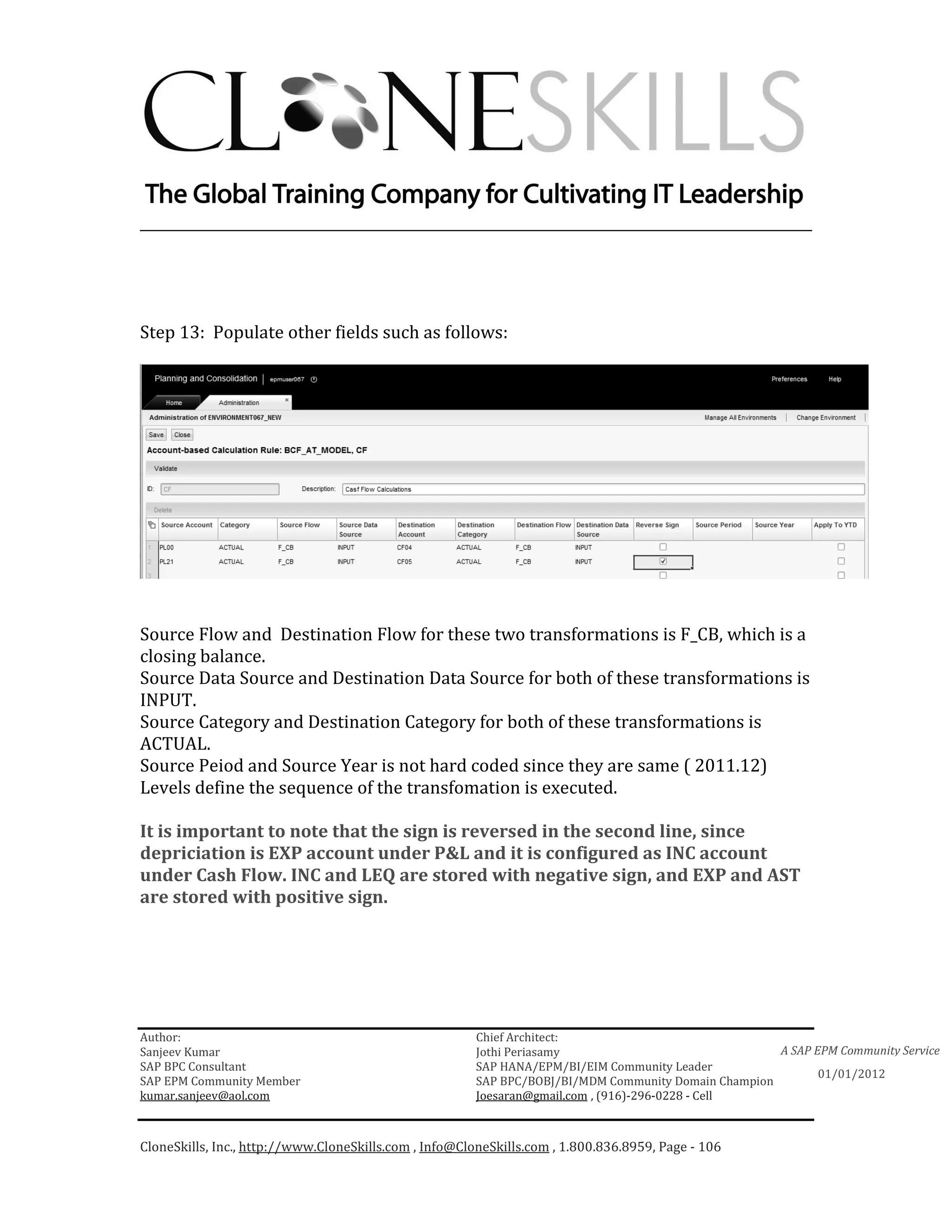 ________________________________________________________________________




Step 13: Populate other fields such as follows:




Source Flow and Destination Flow for these two transformations is F_CB, which is a
closing balance.
Source Data Source and Destination Data Source for both of these transformations is
INPUT.
Source Category and Destination Category for both of these transformations is
ACTUAL.
Source Peiod and Source Year is not hard coded since they are same ( 2011.12)
Levels define the sequence of the transfomation is executed.

It is important to note that the sign is reversed in the second line, since
depriciation is EXP account under P&L and it is configured as INC account
under Cash Flow. INC and LEQ are stored with negative sign, and EXP and AST
are stored with positive sign.




Author:                                                 Chief Architect:
Sanjeev Kumar                                           Jothi Periasamy                               A SAP EPM Community Service
SAP BPC Consultant                                      SAP HANA/EPM/BI/EIM Community Leader
                                                                                                             01/01/2012
SAP EPM Community Member                                SAP BPC/BOBJ/BI/MDM Community Domain Champion
kumar.sanjeev@aol.com                                   Joesaran@gmail.com , (916)-296-0228 - Cell



CloneSkills, Inc., http://www.CloneSkills.com , Info@CloneSkills.com , 1.800.836.8959, Page - 106
 