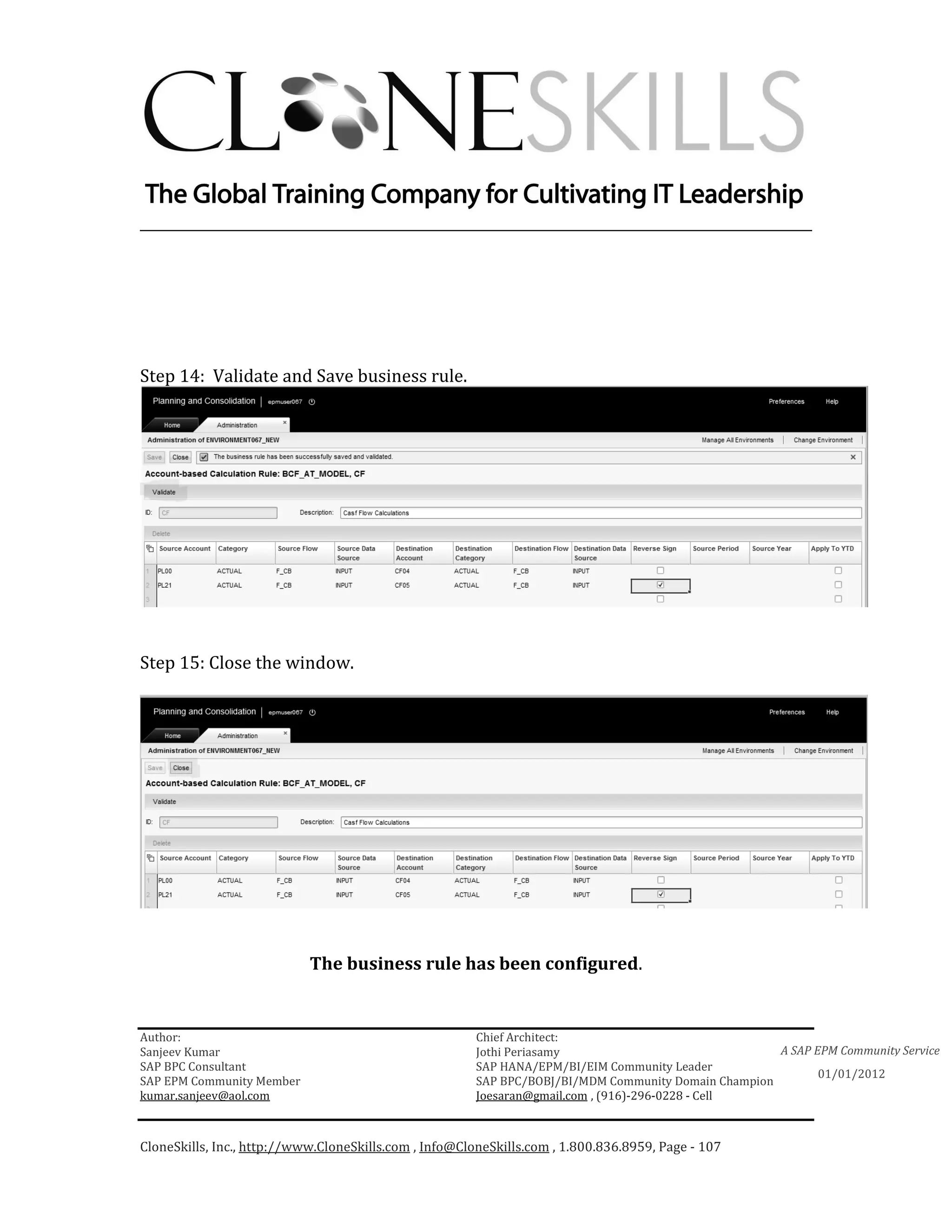 ________________________________________________________________________




Step 14: Validate and Save business rule.




Step 15: Close the window.




                            The business rule has been configured.


Author:                                                 Chief Architect:
Sanjeev Kumar                                           Jothi Periasamy                               A SAP EPM Community Service
SAP BPC Consultant                                      SAP HANA/EPM/BI/EIM Community Leader
                                                                                                             01/01/2012
SAP EPM Community Member                                SAP BPC/BOBJ/BI/MDM Community Domain Champion
kumar.sanjeev@aol.com                                   Joesaran@gmail.com , (916)-296-0228 - Cell



CloneSkills, Inc., http://www.CloneSkills.com , Info@CloneSkills.com , 1.800.836.8959, Page - 107
 