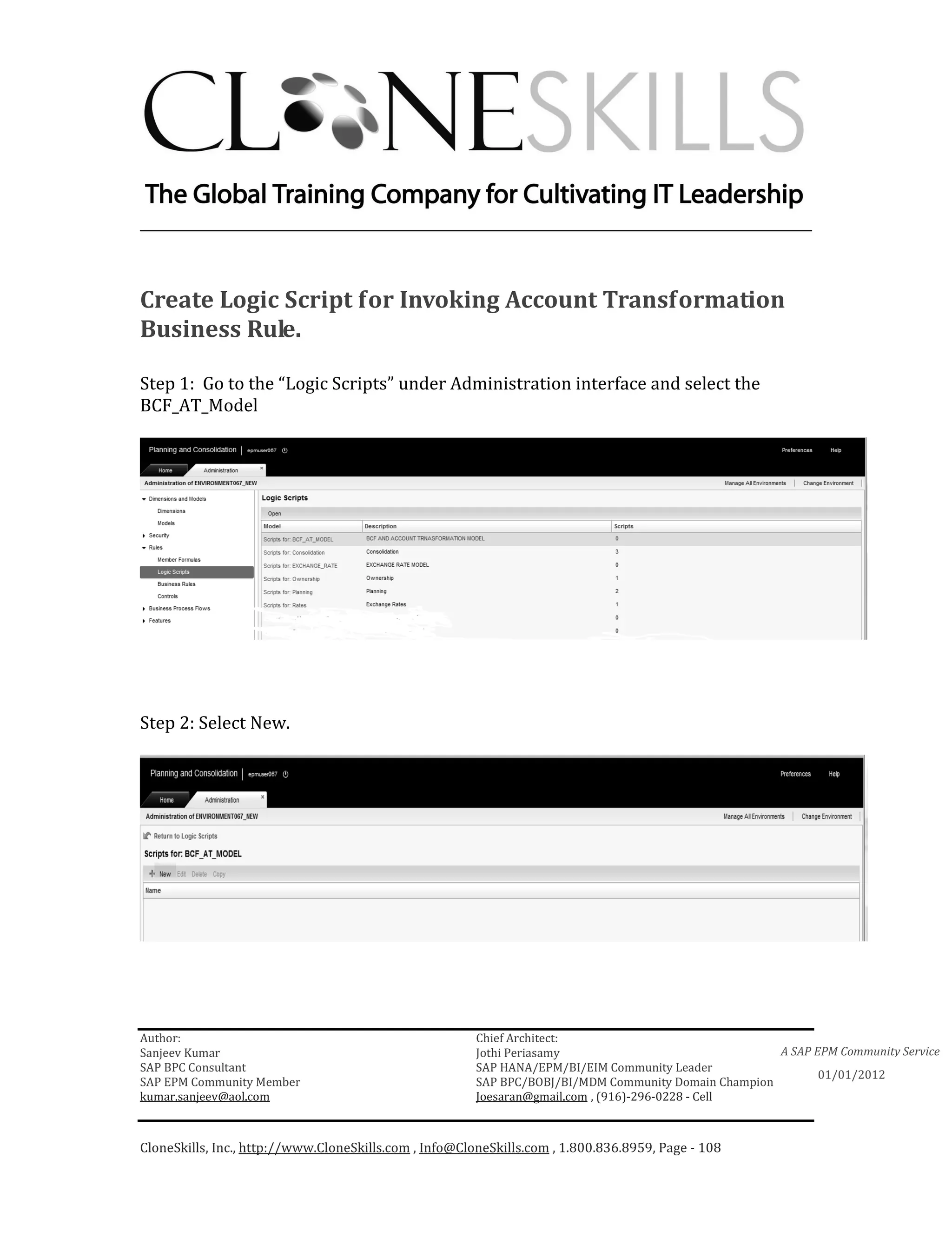 ________________________________________________________________________



Create Logic Script for Invoking Account Transformation
Business Rule.

Step 1: Go to the “Logic Scripts” under Administration interface and select the
BCF_AT_Model




Step 2: Select New.




Author:                                                 Chief Architect:
Sanjeev Kumar                                           Jothi Periasamy                               A SAP EPM Community Service
SAP BPC Consultant                                      SAP HANA/EPM/BI/EIM Community Leader
                                                                                                             01/01/2012
SAP EPM Community Member                                SAP BPC/BOBJ/BI/MDM Community Domain Champion
kumar.sanjeev@aol.com                                   Joesaran@gmail.com , (916)-296-0228 - Cell



CloneSkills, Inc., http://www.CloneSkills.com , Info@CloneSkills.com , 1.800.836.8959, Page - 108
 