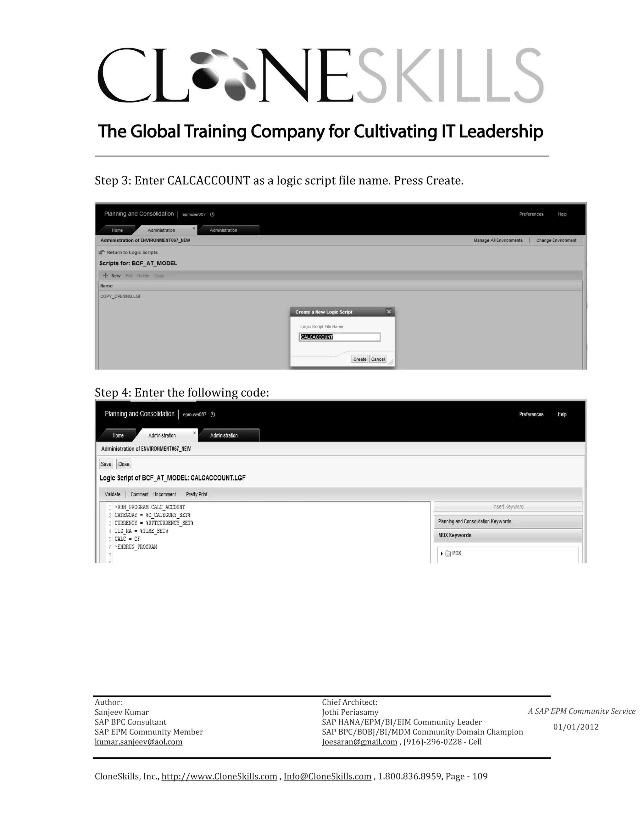 ________________________________________________________________________

Step 3: Enter CALCACCOUNT as a logic script file name. Press Create.




Step 4: Enter the following code:




Author:                                                 Chief Architect:
Sanjeev Kumar                                           Jothi Periasamy                               A SAP EPM Community Service
SAP BPC Consultant                                      SAP HANA/EPM/BI/EIM Community Leader
                                                                                                             01/01/2012
SAP EPM Community Member                                SAP BPC/BOBJ/BI/MDM Community Domain Champion
kumar.sanjeev@aol.com                                   Joesaran@gmail.com , (916)-296-0228 - Cell



CloneSkills, Inc., http://www.CloneSkills.com , Info@CloneSkills.com , 1.800.836.8959, Page - 109
 