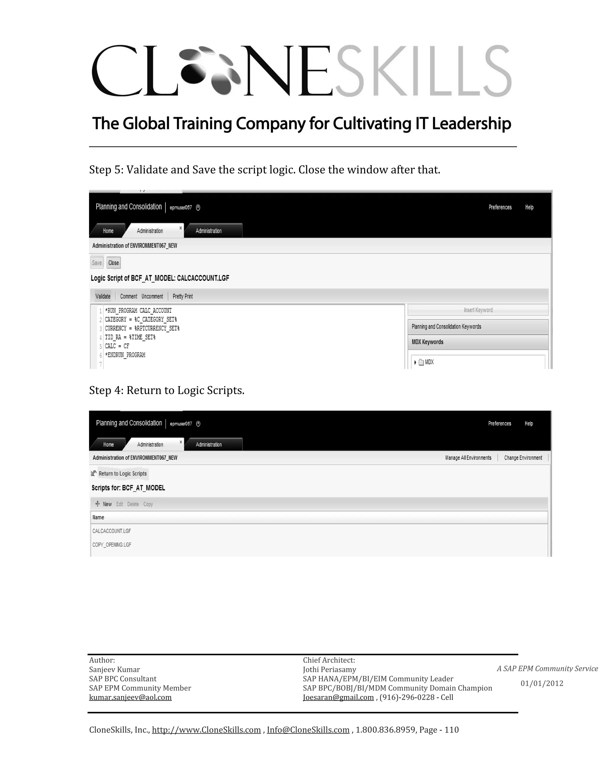 ________________________________________________________________________

Step 5: Validate and Save the script logic. Close the window after that.




Step 4: Return to Logic Scripts.




Author:                                                 Chief Architect:
Sanjeev Kumar                                           Jothi Periasamy                               A SAP EPM Community Service
SAP BPC Consultant                                      SAP HANA/EPM/BI/EIM Community Leader
                                                                                                             01/01/2012
SAP EPM Community Member                                SAP BPC/BOBJ/BI/MDM Community Domain Champion
kumar.sanjeev@aol.com                                   Joesaran@gmail.com , (916)-296-0228 - Cell



CloneSkills, Inc., http://www.CloneSkills.com , Info@CloneSkills.com , 1.800.836.8959, Page - 110
 