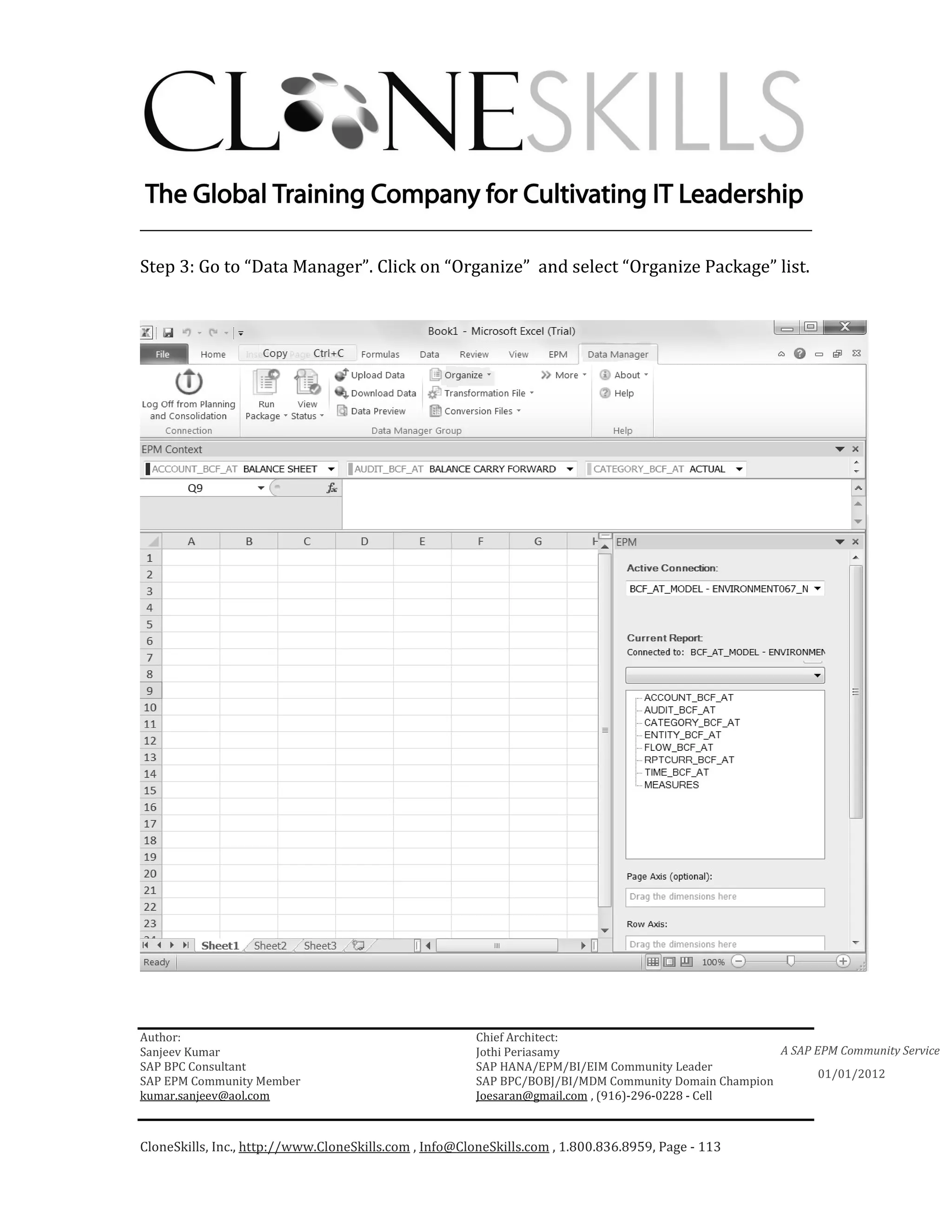 ________________________________________________________________________

Step 3: Go to “Data Manager”. Click on “Organize” and select “Organize Package” list.




Author:                                                 Chief Architect:
Sanjeev Kumar                                           Jothi Periasamy                               A SAP EPM Community Service
SAP BPC Consultant                                      SAP HANA/EPM/BI/EIM Community Leader
                                                                                                             01/01/2012
SAP EPM Community Member                                SAP BPC/BOBJ/BI/MDM Community Domain Champion
kumar.sanjeev@aol.com                                   Joesaran@gmail.com , (916)-296-0228 - Cell



CloneSkills, Inc., http://www.CloneSkills.com , Info@CloneSkills.com , 1.800.836.8959, Page - 113
 