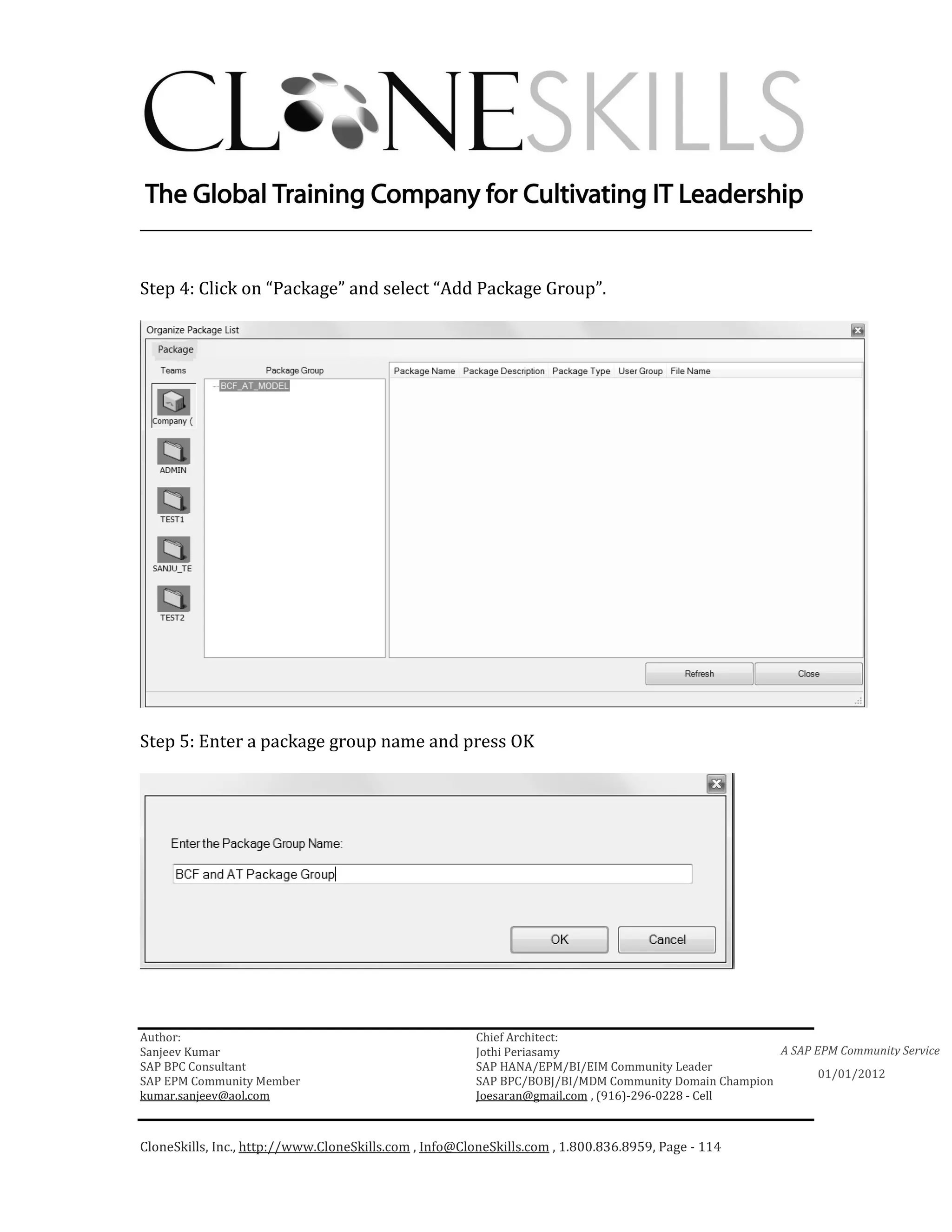 ________________________________________________________________________


Step 4: Click on “Package” and select “Add Package Group”.




Step 5: Enter a package group name and press OK




Author:                                                 Chief Architect:
Sanjeev Kumar                                           Jothi Periasamy                               A SAP EPM Community Service
SAP BPC Consultant                                      SAP HANA/EPM/BI/EIM Community Leader
                                                                                                             01/01/2012
SAP EPM Community Member                                SAP BPC/BOBJ/BI/MDM Community Domain Champion
kumar.sanjeev@aol.com                                   Joesaran@gmail.com , (916)-296-0228 - Cell



CloneSkills, Inc., http://www.CloneSkills.com , Info@CloneSkills.com , 1.800.836.8959, Page - 114
 