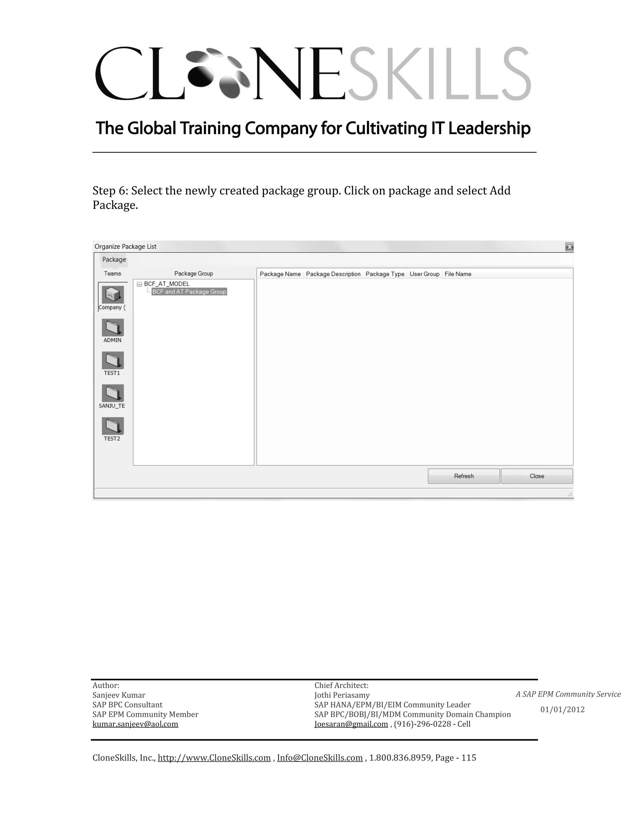 ________________________________________________________________________


Step 6: Select the newly created package group. Click on package and select Add
Package.




Author:                                                 Chief Architect:
Sanjeev Kumar                                           Jothi Periasamy                               A SAP EPM Community Service
SAP BPC Consultant                                      SAP HANA/EPM/BI/EIM Community Leader
                                                                                                             01/01/2012
SAP EPM Community Member                                SAP BPC/BOBJ/BI/MDM Community Domain Champion
kumar.sanjeev@aol.com                                   Joesaran@gmail.com , (916)-296-0228 - Cell



CloneSkills, Inc., http://www.CloneSkills.com , Info@CloneSkills.com , 1.800.836.8959, Page - 115
 