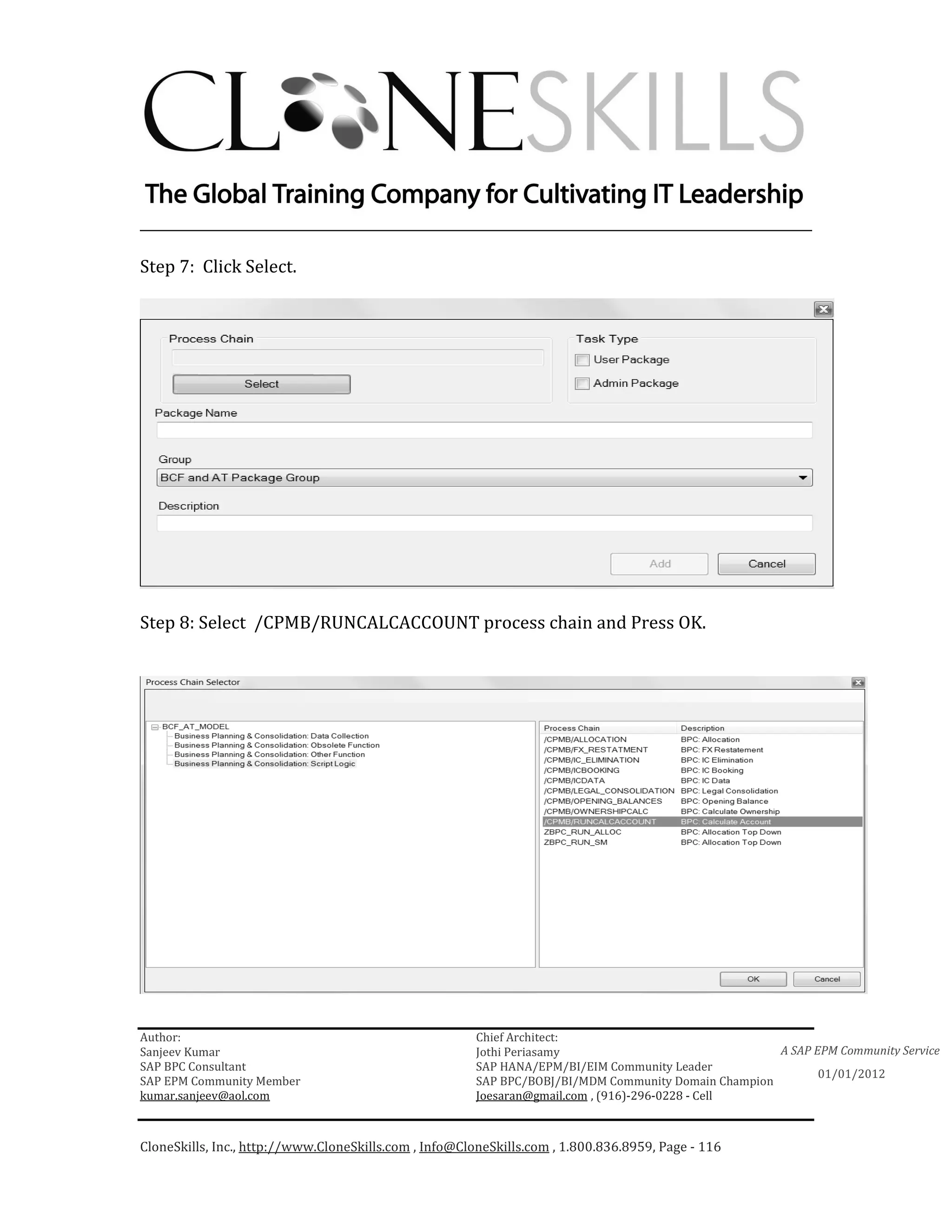 ________________________________________________________________________

Step 7: Click Select.




Step 8: Select /CPMB/RUNCALCACCOUNT process chain and Press OK.




Author:                                                 Chief Architect:
Sanjeev Kumar                                           Jothi Periasamy                               A SAP EPM Community Service
SAP BPC Consultant                                      SAP HANA/EPM/BI/EIM Community Leader
                                                                                                             01/01/2012
SAP EPM Community Member                                SAP BPC/BOBJ/BI/MDM Community Domain Champion
kumar.sanjeev@aol.com                                   Joesaran@gmail.com , (916)-296-0228 - Cell



CloneSkills, Inc., http://www.CloneSkills.com , Info@CloneSkills.com , 1.800.836.8959, Page - 116
 