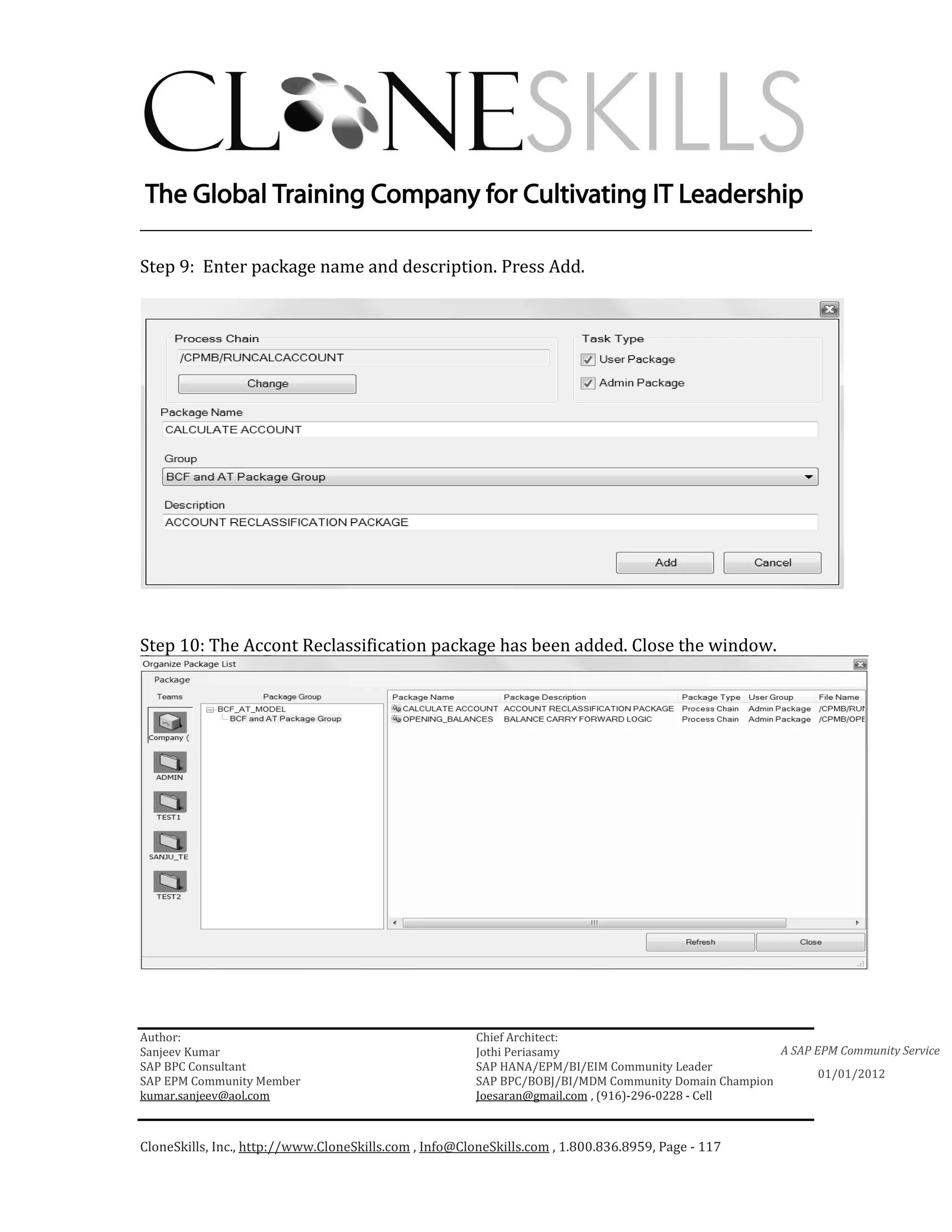 ________________________________________________________________________

Step 9: Enter package name and description. Press Add.




Step 10: The Accont Reclassification package has been added. Close the window.




Author:                                                 Chief Architect:
Sanjeev Kumar                                           Jothi Periasamy                               A SAP EPM Community Service
SAP BPC Consultant                                      SAP HANA/EPM/BI/EIM Community Leader
                                                                                                             01/01/2012
SAP EPM Community Member                                SAP BPC/BOBJ/BI/MDM Community Domain Champion
kumar.sanjeev@aol.com                                   Joesaran@gmail.com , (916)-296-0228 - Cell



CloneSkills, Inc., http://www.CloneSkills.com , Info@CloneSkills.com , 1.800.836.8959, Page - 117
 