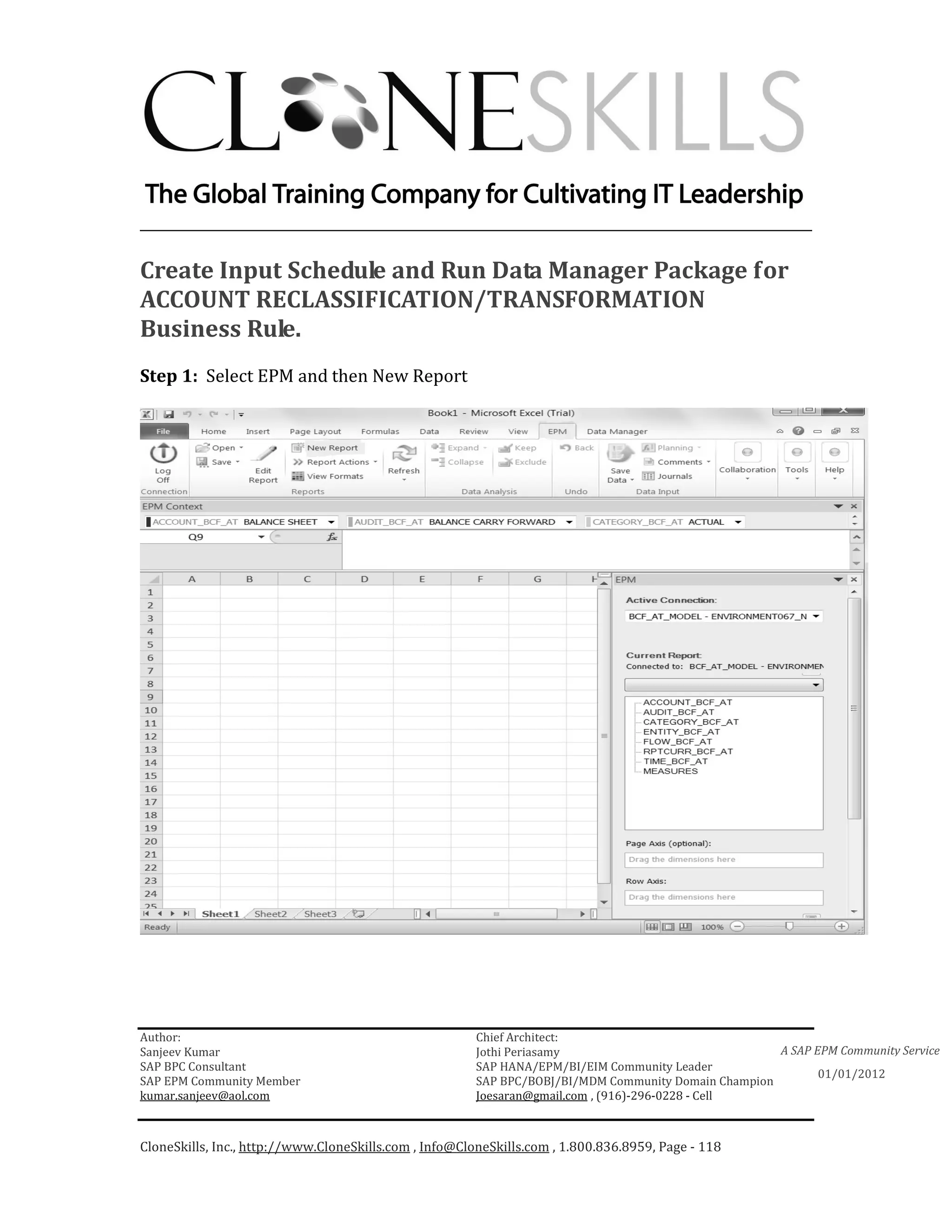 ________________________________________________________________________

Create Input Schedule and Run Data Manager Package for
ACCOUNT RECLASSIFICATION/TRANSFORMATION
Business Rule.
Step 1: Select EPM and then New Report




Author:                                                 Chief Architect:
Sanjeev Kumar                                           Jothi Periasamy                               A SAP EPM Community Service
SAP BPC Consultant                                      SAP HANA/EPM/BI/EIM Community Leader
                                                                                                             01/01/2012
SAP EPM Community Member                                SAP BPC/BOBJ/BI/MDM Community Domain Champion
kumar.sanjeev@aol.com                                   Joesaran@gmail.com , (916)-296-0228 - Cell



CloneSkills, Inc., http://www.CloneSkills.com , Info@CloneSkills.com , 1.800.836.8959, Page - 118
 