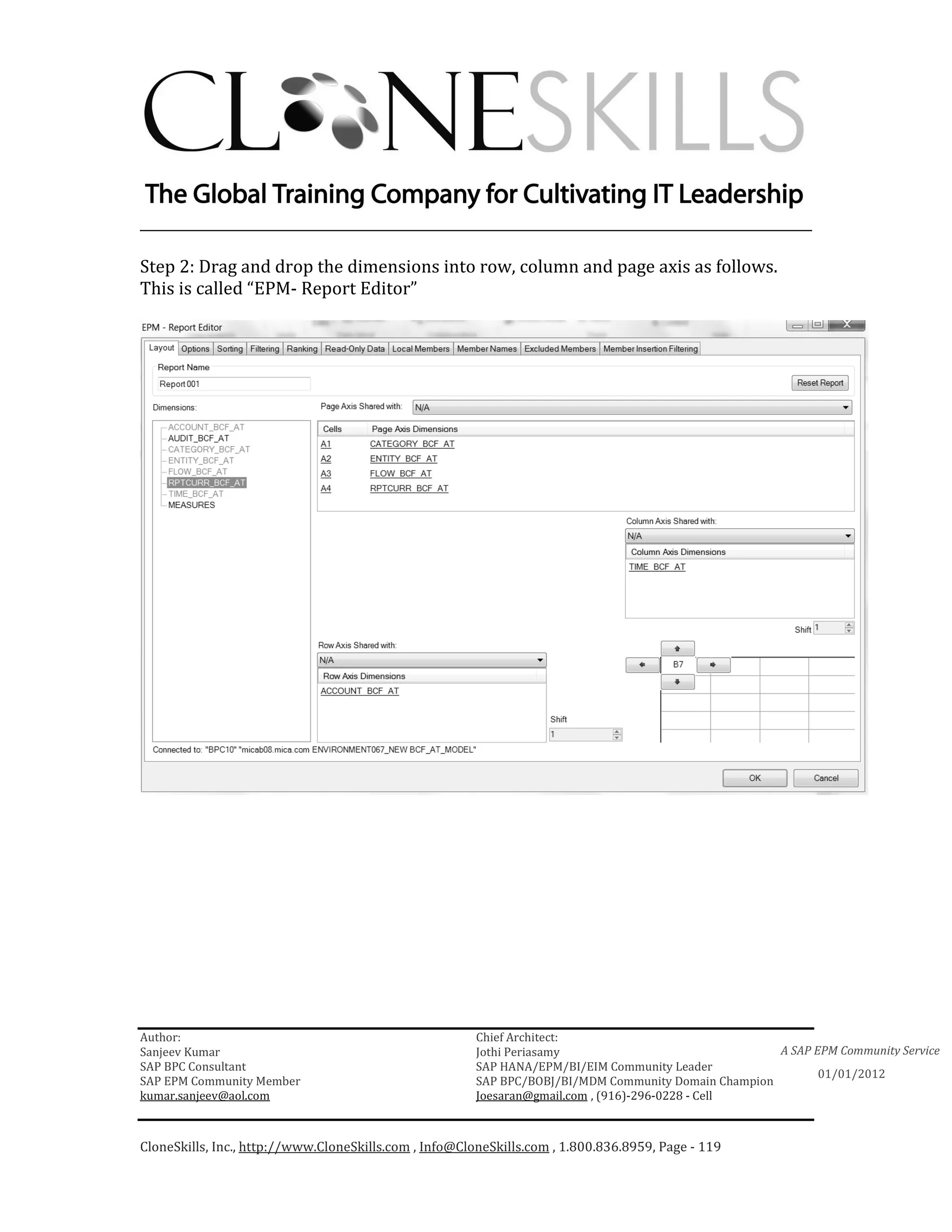 ________________________________________________________________________

Step 2: Drag and drop the dimensions into row, column and page axis as follows.
This is called “EPM- Report Editor”




Author:                                                 Chief Architect:
Sanjeev Kumar                                           Jothi Periasamy                               A SAP EPM Community Service
SAP BPC Consultant                                      SAP HANA/EPM/BI/EIM Community Leader
                                                                                                             01/01/2012
SAP EPM Community Member                                SAP BPC/BOBJ/BI/MDM Community Domain Champion
kumar.sanjeev@aol.com                                   Joesaran@gmail.com , (916)-296-0228 - Cell



CloneSkills, Inc., http://www.CloneSkills.com , Info@CloneSkills.com , 1.800.836.8959, Page - 119
 