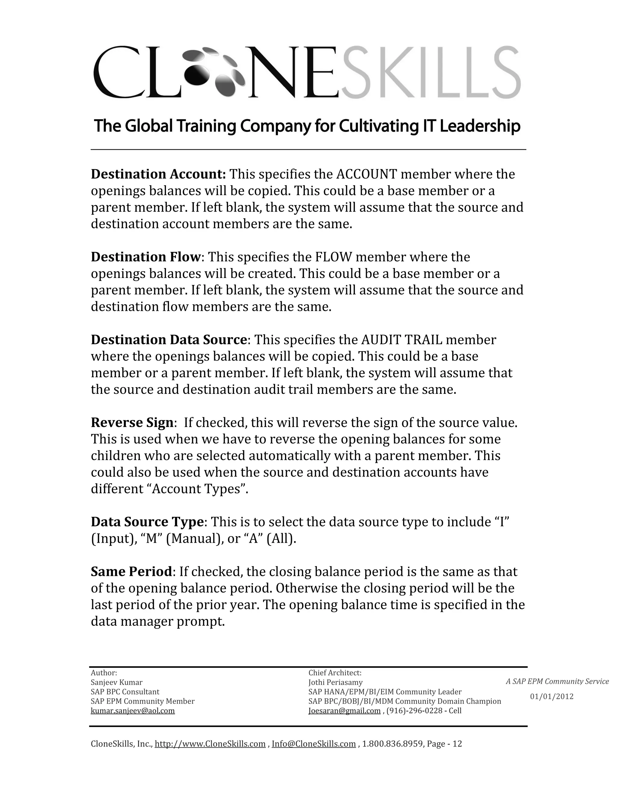 ________________________________________________________________________

Destination Account: This specifies the ACCOUNT member where the
openings balances will be copied. This could be a base member or a
parent member. If left blank, the system will assume that the source and
destination account members are the same.

Destination Flow: This specifies the FLOW member where the
openings balances will be created. This could be a base member or a
parent member. If left blank, the system will assume that the source and
destination flow members are the same.

Destination Data Source: This specifies the AUDIT TRAIL member
where the openings balances will be copied. This could be a base
member or a parent member. If left blank, the system will assume that
the source and destination audit trail members are the same.

Reverse Sign: If checked, this will reverse the sign of the source value.
This is used when we have to reverse the opening balances for some
children who are selected automatically with a parent member. This
could also be used when the source and destination accounts have
different “Account Types”.

Data Source Type: This is to select the data source type to include “I”
(Input), “M” (Manual), or “A” (All).

Same Period: If checked, the closing balance period is the same as that
of the opening balance period. Otherwise the closing period will be the
last period of the prior year. The opening balance time is specified in the
data manager prompt.


Author:                                                 Chief Architect:
Sanjeev Kumar                                           Jothi Periasamy                               A SAP EPM Community Service
SAP BPC Consultant                                      SAP HANA/EPM/BI/EIM Community Leader
                                                                                                             01/01/2012
SAP EPM Community Member                                SAP BPC/BOBJ/BI/MDM Community Domain Champion
kumar.sanjeev@aol.com                                   Joesaran@gmail.com , (916)-296-0228 - Cell



CloneSkills, Inc., http://www.CloneSkills.com , Info@CloneSkills.com , 1.800.836.8959, Page - 12
 