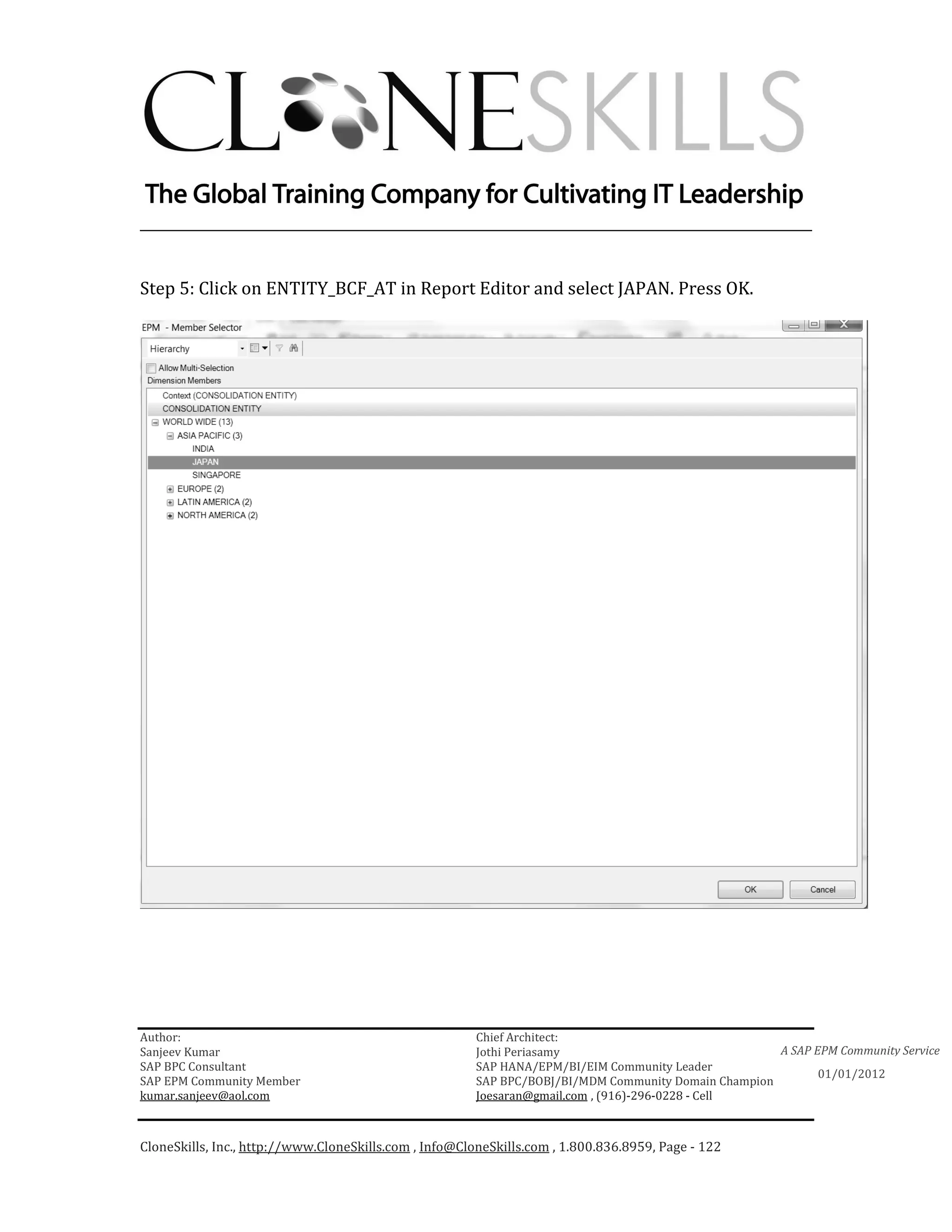 ________________________________________________________________________


Step 5: Click on ENTITY_BCF_AT in Report Editor and select JAPAN. Press OK.




Author:                                                 Chief Architect:
Sanjeev Kumar                                           Jothi Periasamy                               A SAP EPM Community Service
SAP BPC Consultant                                      SAP HANA/EPM/BI/EIM Community Leader
                                                                                                             01/01/2012
SAP EPM Community Member                                SAP BPC/BOBJ/BI/MDM Community Domain Champion
kumar.sanjeev@aol.com                                   Joesaran@gmail.com , (916)-296-0228 - Cell



CloneSkills, Inc., http://www.CloneSkills.com , Info@CloneSkills.com , 1.800.836.8959, Page - 122
 