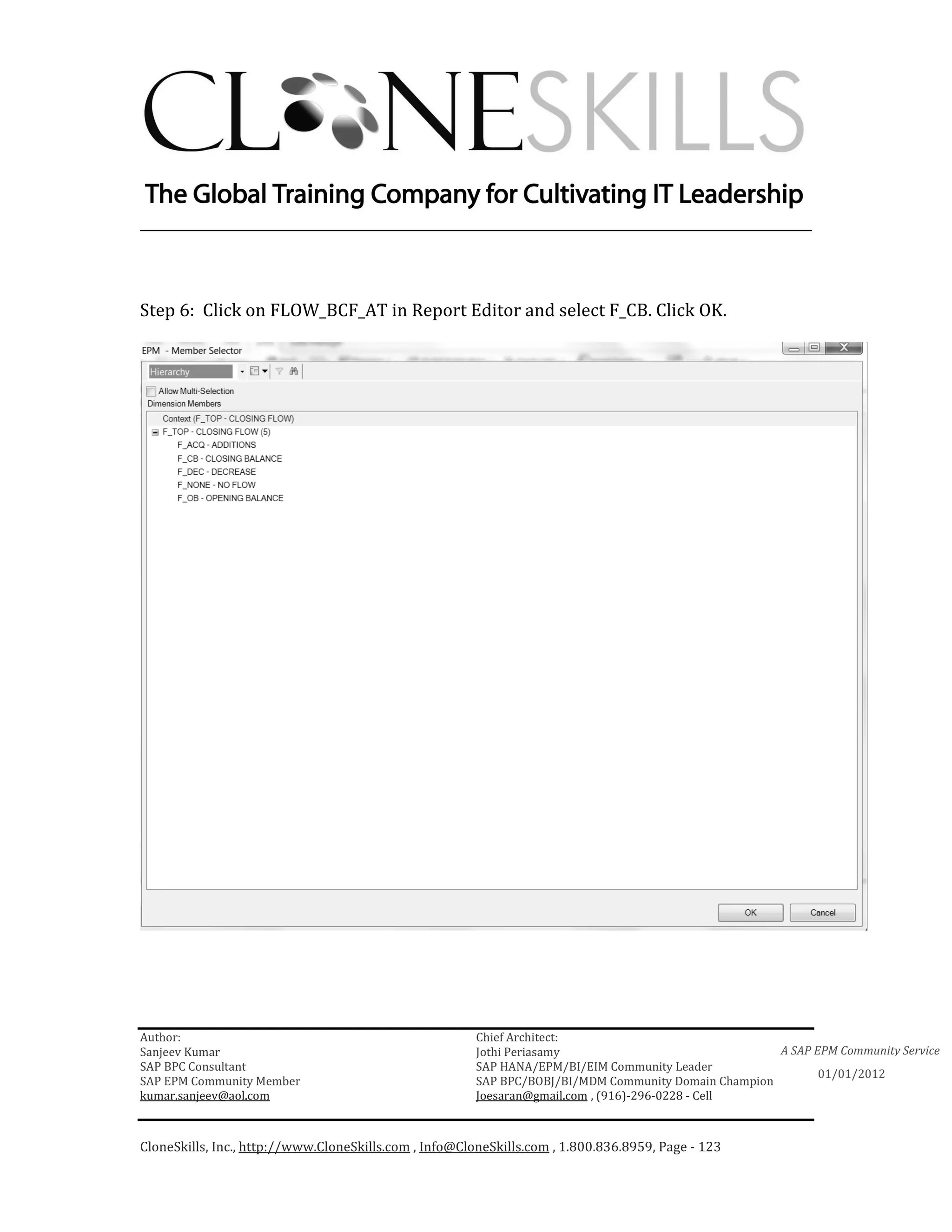 ________________________________________________________________________



Step 6: Click on FLOW_BCF_AT in Report Editor and select F_CB. Click OK.




Author:                                                 Chief Architect:
Sanjeev Kumar                                           Jothi Periasamy                               A SAP EPM Community Service
SAP BPC Consultant                                      SAP HANA/EPM/BI/EIM Community Leader
                                                                                                             01/01/2012
SAP EPM Community Member                                SAP BPC/BOBJ/BI/MDM Community Domain Champion
kumar.sanjeev@aol.com                                   Joesaran@gmail.com , (916)-296-0228 - Cell



CloneSkills, Inc., http://www.CloneSkills.com , Info@CloneSkills.com , 1.800.836.8959, Page - 123
 