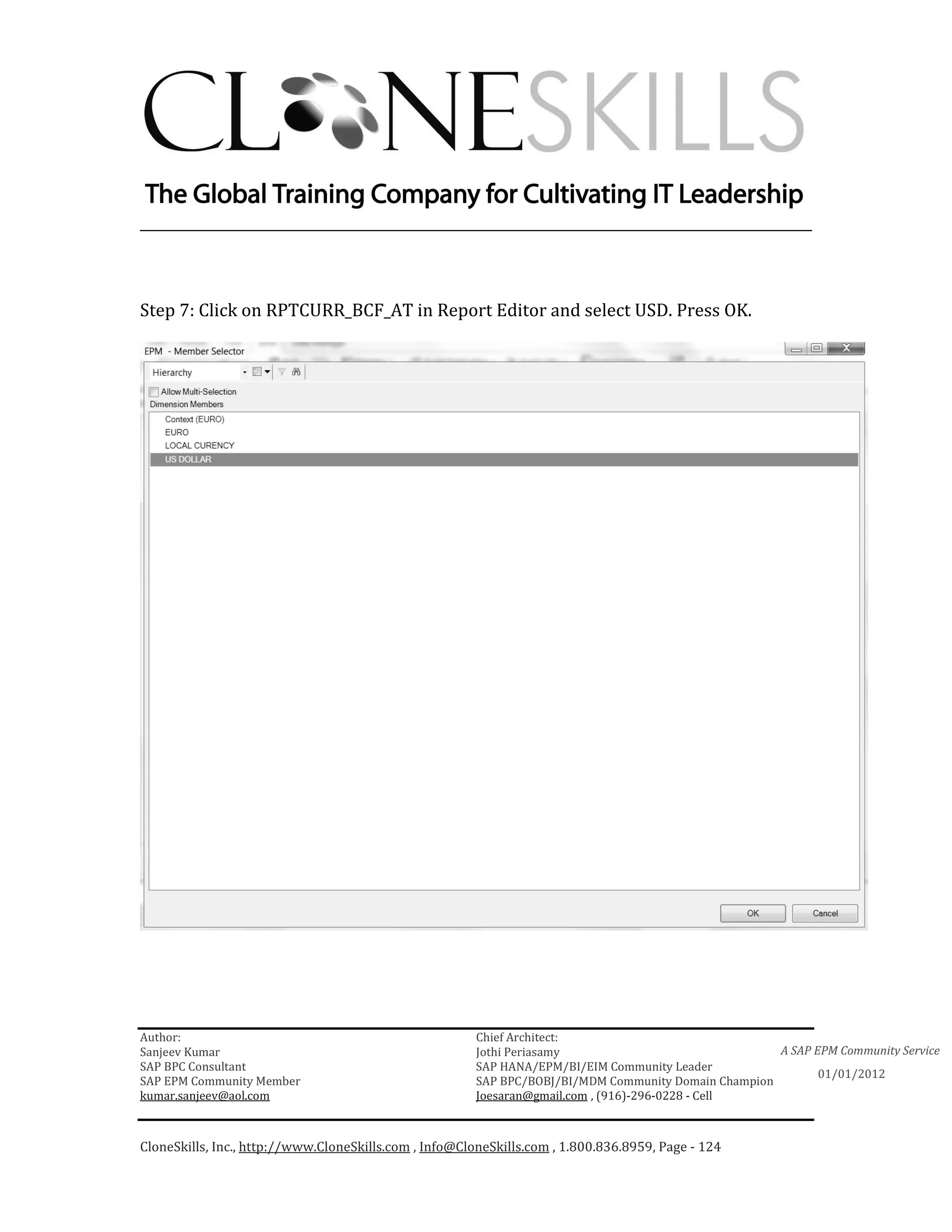 ________________________________________________________________________



Step 7: Click on RPTCURR_BCF_AT in Report Editor and select USD. Press OK.




Author:                                                 Chief Architect:
Sanjeev Kumar                                           Jothi Periasamy                               A SAP EPM Community Service
SAP BPC Consultant                                      SAP HANA/EPM/BI/EIM Community Leader
                                                                                                             01/01/2012
SAP EPM Community Member                                SAP BPC/BOBJ/BI/MDM Community Domain Champion
kumar.sanjeev@aol.com                                   Joesaran@gmail.com , (916)-296-0228 - Cell



CloneSkills, Inc., http://www.CloneSkills.com , Info@CloneSkills.com , 1.800.836.8959, Page - 124
 