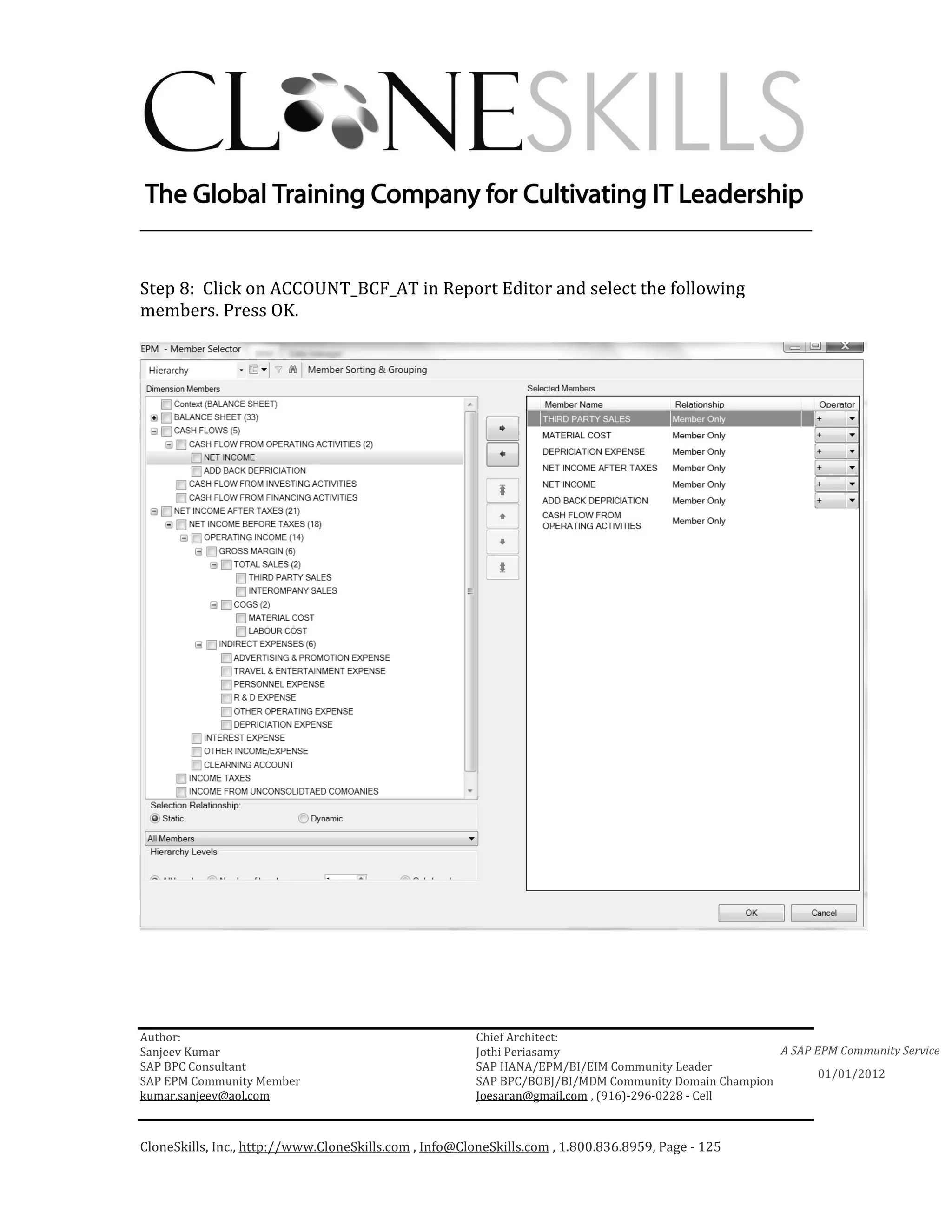 ________________________________________________________________________


Step 8: Click on ACCOUNT_BCF_AT in Report Editor and select the following
members. Press OK.




Author:                                                 Chief Architect:
Sanjeev Kumar                                           Jothi Periasamy                               A SAP EPM Community Service
SAP BPC Consultant                                      SAP HANA/EPM/BI/EIM Community Leader
                                                                                                             01/01/2012
SAP EPM Community Member                                SAP BPC/BOBJ/BI/MDM Community Domain Champion
kumar.sanjeev@aol.com                                   Joesaran@gmail.com , (916)-296-0228 - Cell



CloneSkills, Inc., http://www.CloneSkills.com , Info@CloneSkills.com , 1.800.836.8959, Page - 125
 