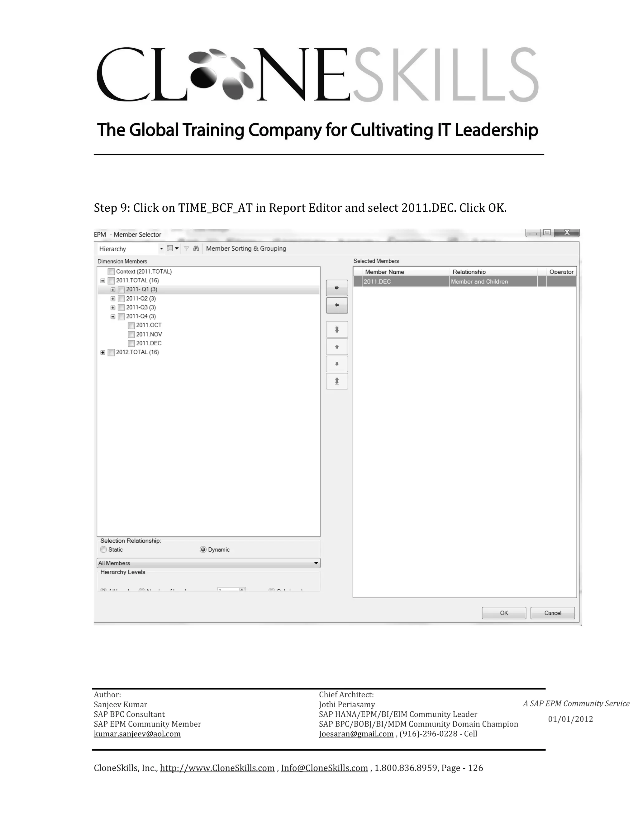 ________________________________________________________________________



Step 9: Click on TIME_BCF_AT in Report Editor and select 2011.DEC. Click OK.




Author:                                                 Chief Architect:
Sanjeev Kumar                                           Jothi Periasamy                               A SAP EPM Community Service
SAP BPC Consultant                                      SAP HANA/EPM/BI/EIM Community Leader
                                                                                                             01/01/2012
SAP EPM Community Member                                SAP BPC/BOBJ/BI/MDM Community Domain Champion
kumar.sanjeev@aol.com                                   Joesaran@gmail.com , (916)-296-0228 - Cell



CloneSkills, Inc., http://www.CloneSkills.com , Info@CloneSkills.com , 1.800.836.8959, Page - 126
 