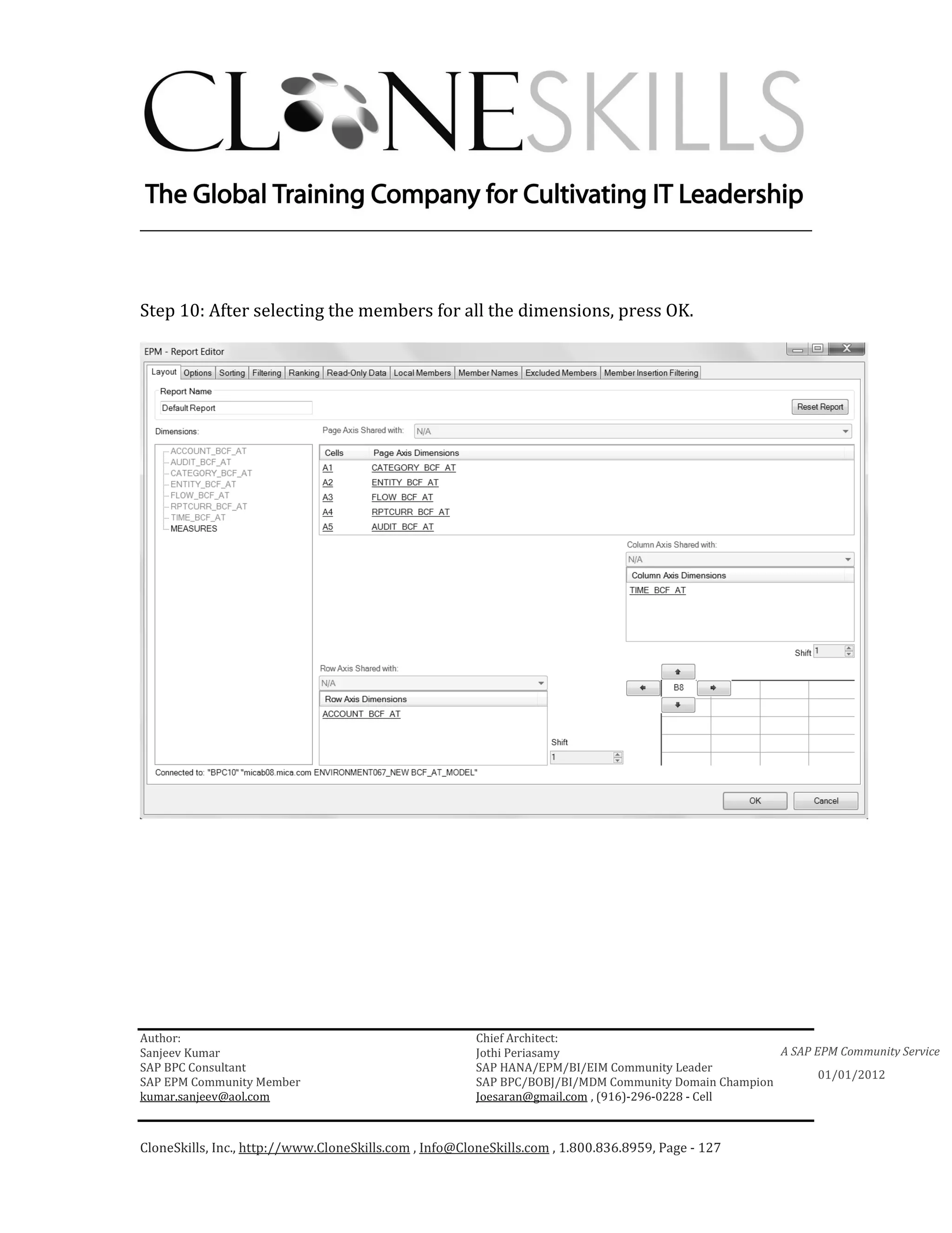 ________________________________________________________________________



Step 10: After selecting the members for all the dimensions, press OK.




Author:                                                 Chief Architect:
Sanjeev Kumar                                           Jothi Periasamy                               A SAP EPM Community Service
SAP BPC Consultant                                      SAP HANA/EPM/BI/EIM Community Leader
                                                                                                             01/01/2012
SAP EPM Community Member                                SAP BPC/BOBJ/BI/MDM Community Domain Champion
kumar.sanjeev@aol.com                                   Joesaran@gmail.com , (916)-296-0228 - Cell



CloneSkills, Inc., http://www.CloneSkills.com , Info@CloneSkills.com , 1.800.836.8959, Page - 127
 