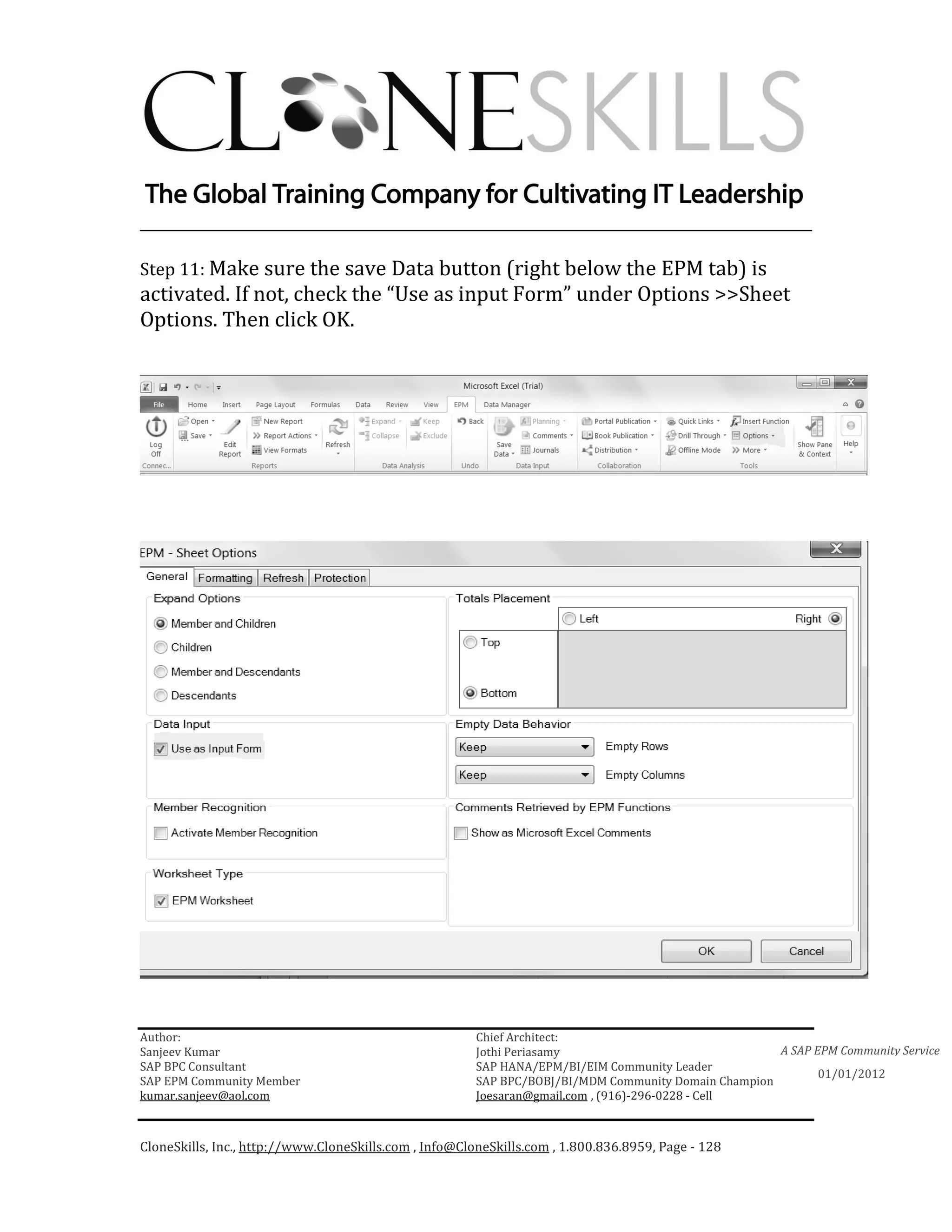 ________________________________________________________________________

Step 11: Make sure the save Data button (right below the EPM tab) is
activated. If not, check the “Use as input Form” under Options >>Sheet
Options. Then click OK.




Author:                                                 Chief Architect:
Sanjeev Kumar                                           Jothi Periasamy                               A SAP EPM Community Service
SAP BPC Consultant                                      SAP HANA/EPM/BI/EIM Community Leader
                                                                                                             01/01/2012
SAP EPM Community Member                                SAP BPC/BOBJ/BI/MDM Community Domain Champion
kumar.sanjeev@aol.com                                   Joesaran@gmail.com , (916)-296-0228 - Cell



CloneSkills, Inc., http://www.CloneSkills.com , Info@CloneSkills.com , 1.800.836.8959, Page - 128
 